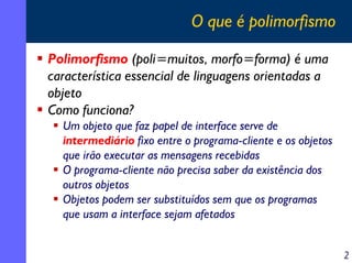 O que é polimorfismo
Polimorfismo (poli=muitos, morfo=forma) é uma
característica essencial de linguagens orientadas a
objeto
Como funciona?
Um objeto que faz papel de interface serve de
intermediário fixo entre o programa-cliente e os objetos
que irão executar as mensagens recebidas
O programa-cliente não precisa saber da existência dos
outros objetos
Objetos podem ser substituídos sem que os programas
que usam a interface sejam afetados
2

 