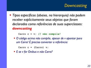 Downcasting
Tipos específicos (abaixo, na hierarquia) não podem
receber explicitamente seus objetos que foram
declarados como referências de suas superclasses:
downcasting
Carro c = v; // não compila!

O código acima não compila, apesar de v apontar para
um Carro! É preciso converter a referência:
Carro c = (Carro) v;

E se v for Onibus e não Carro?

20

 