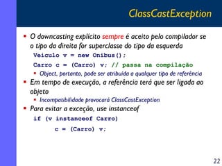 ClassCastException
O downcasting explícito sempre é aceito pelo compilador se
o tipo da direita for superclasse do tipo da esquerda
Veiculo v = new Onibus();
Carro c = (Carro) v; // passa na compilação

Object, portanto, pode ser atribuída a qualquer tipo de referência

Em tempo de execução, a referência terá que ser ligada ao
objeto
Incompatibilidade provocará ClassCastException

Para evitar a exceção, use instanceof
if (v instanceof Carro)
c = (Carro) v;

22

 