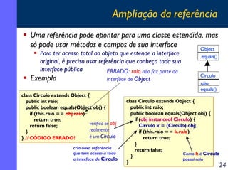 Ampliação da referência
Uma referência pode apontar para uma classe estendida, mas
só pode usar métodos e campos de sua interface
Object
Para ter acesso total ao objeto que estende a interface
original, é preciso usar referência que conheça toda sua
interface pública
ERRADO: raio não faz parte da
Exemplo
interface de Object
class Circulo extends Object {
class Circulo extends Object {
public int raio;
public int raio;
public boolean equals(Object obj) {
public boolean equals(Object obj) {
if (this.raio == obj.raio)
if (this.raio == obj.raio)
return true;
return true;
verifica se obj
return false;
return false;
realmente
}
}
é um Circulo
} // CÓDIGO ERRADO!
} // CÓDIGO ERRADO!
cria nova referência
que tem acesso a toda
a interface de Circulo

equals()

Circulo
raio
equals()

class Circulo extends Object {
class Circulo extends Object {
public int raio;
public int raio;
public boolean equals(Object obj) {
public boolean equals(Object obj) {
if (obj instanceof Circulo) {
if (obj instanceof Circulo) {
Circulo k = (Circulo) obj;
Circulo k = (Circulo) obj;
if (this.raio == k.raio)
if (this.raio == k.raio)
return true;
return true;
}
}
return false;
return false;
Como k é Circulo
}
}
possui raio
}
}

24

 