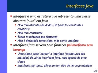 Interfaces Java
Interface é uma estrutura que representa uma classe
abstrata "pura" em Java
Não têm atributos de dados (só pode ter constantes
estáticas)
Não tem construtor
Todos os métodos são abstratos
Não é declarada como class, mas como interface

Interfaces Java servem para fornecer polimorfismo sem
herança
Uma classe pode "herdar" a interface (assinaturas dos
métodos) de várias interfaces Java, mas apenas de uma
classe
Interfaces, portanto, oferecem um tipo de herança múltipla
25

 