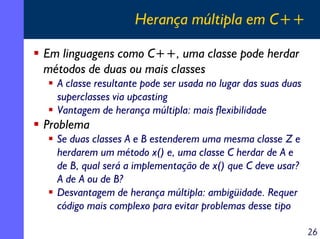 Herança múltipla em C++
Em linguagens como C++, uma classe pode herdar
métodos de duas ou mais classes
A classe resultante pode ser usada no lugar das suas duas
superclasses via upcasting
Vantagem de herança múltipla: mais flexibilidade

Problema
Se duas classes A e B estenderem uma mesma classe Z e
herdarem um método x() e, uma classe C herdar de A e
de B, qual será a implementação de x() que C deve usar?
A de A ou de B?
Desvantagem de herança múltipla: ambigüidade. Requer
código mais complexo para evitar problemas desse tipo
26

 