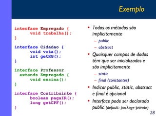 Exemplo
interface Empregado {
void trabalha();
}
interface Cidadao {
void vota();
int getRG();
}
interface Professor
extends Empregado {
void ensina();
}
interface Contribuinte {
boolean pagaIR();
long getCPF();
}

• Todos os métodos são
implicitamente
– public
– abstract

• Quaisquer campos de dados
têm que ser inicializadas e
são implicitamente
– static
– final (constantes)

• Indicar public, static, abstract
e final é opcional
• Interface pode ser declarada
public (default: package-private)

28

 