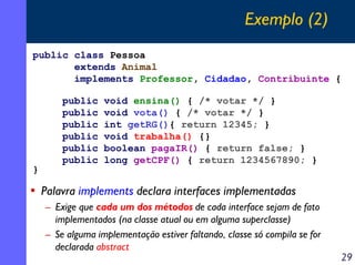 Exemplo (2)
public class Pessoa
extends Animal
implements Professor, Cidadao, Contribuinte {

}

public
public
public
public
public
public

void ensina() { /* votar */ }
void vota() { /* votar */ }
int getRG(){ return 12345; }
void trabalha() {}
boolean pagaIR() { return false; }
long getCPF() { return 1234567890; }

• Palavra implements declara interfaces implementadas
– Exige que cada um dos métodos de cada interface sejam de fato
implementados (na classe atual ou em alguma superclasse)
– Se alguma implementação estiver faltando, classe só compila se for
declarada abstract

29

 