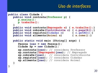 Uso de interfaces
public class Cidade {
public void contrata(Professor p) {
p.ensina();
p.trabalha();
}
public void contrata(Empregado e) {
public void cobraDe(Contribuinte c)
public void registra(Cidadao c)
public void alimenta(Animal a)

e.trabalha();}
{ c.pagaIR();}
{ c.getRG();}
{ a.come();}

public static void main (String[] args) {
Pessoa joao = new Pessoa();
Cidade sp = new Cidade();
sp.contrata(joao); // considera Professor
sp.contrata((Empregado)joao); // Empregado
sp.cobraDe(joao); // considera Contribuinte
sp.registra(joao); // considera Cidadao
sp.alimenta(joao); // considera Animal
}
}

30

 