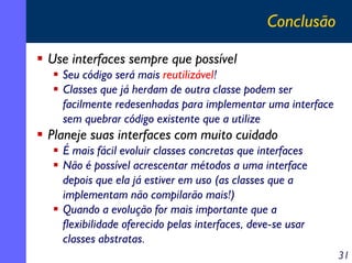 Conclusão
Use interfaces sempre que possível
Seu código será mais reutilizável!
Classes que já herdam de outra classe podem ser
facilmente redesenhadas para implementar uma interface
sem quebrar código existente que a utilize

Planeje suas interfaces com muito cuidado
É mais fácil evoluir classes concretas que interfaces
Não é possível acrescentar métodos a uma interface
depois que ela já estiver em uso (as classes que a
implementam não compilarão mais!)
Quando a evolução for mais importante que a
flexibilidade oferecido pelas interfaces, deve-se usar
classes abstratas.
31

 