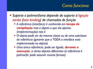 Como funciona
Suporte a polimorfismo depende do suporte à ligação
tardia (late binding) de chamadas de função
A referência (interface) é conhecida em tempo de
compilação mas o objeto a que ela aponta
(implementação) não é
O objeto pode ser da mesma classe ou de uma subclasse
da referência (garante que a TODA a interface está
implementada no objeto)
Uma única referência, pode ser ligada, durante a
execução, a vários objetos diferentes (a referência é
polimorfa: pode assumir muitas formas)

6

 