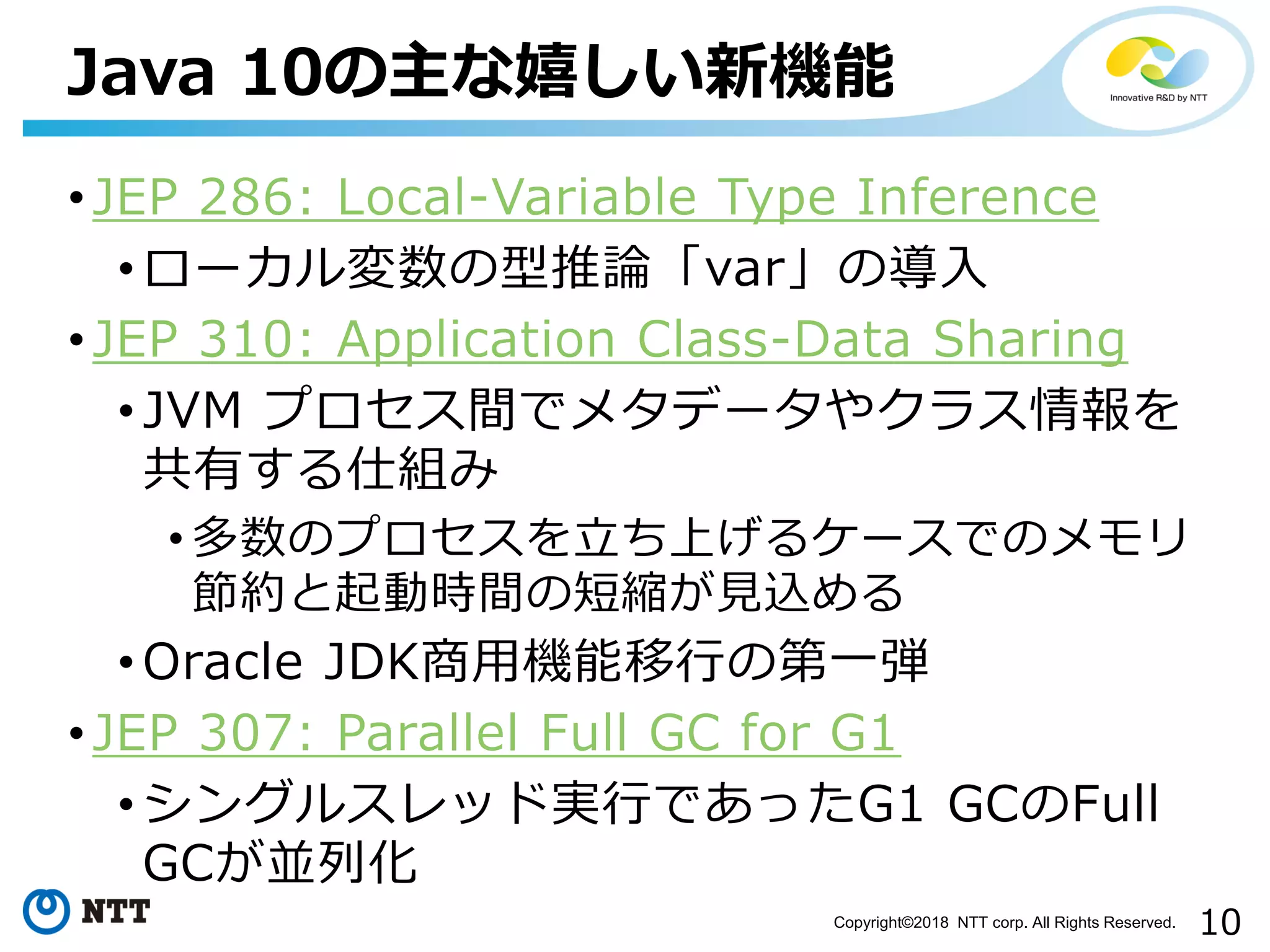 10Copyright©2018 NTT corp. All Rights Reserved.
• JEP 286: Local-Variable Type Inference
• ローカル変数の型推論「var」の導入
• JEP 310: Application Class-Data Sharing
• JVM プロセス間でメタデータやクラス情報を
共有する仕組み
• 多数のプロセスを立ち上げるケースでのメモリ
節約と起動時間の短縮が見込める
• Oracle JDK商用機能移行の第一弾
• JEP 307: Parallel Full GC for G1
• シングルスレッド実行であったG1 GCのFull
GCが並列化
Java 10の主な嬉しい新機能
 