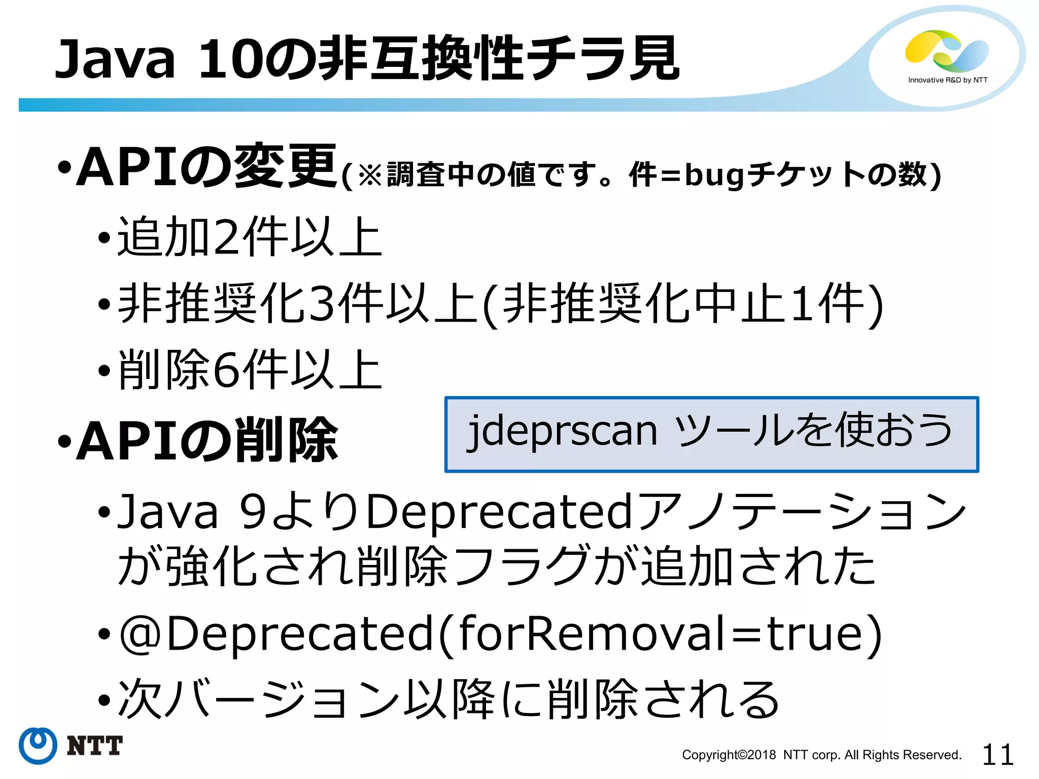 11Copyright©2018 NTT corp. All Rights Reserved.
•APIの変更(※調査中の値です。件=bugチケットの数)
•追加2件以上
•非推奨化3件以上(非推奨化中止1件)
•削除6件以上
•APIの削除
•Java 9よりDeprecatedアノテーション
が強化され削除フラグが追加された
•@Deprecated(forRemoval=true)
•次バージョン以降に削除される
Java 10の非互換性チラ見
jdeprscan ツールを使おう
 