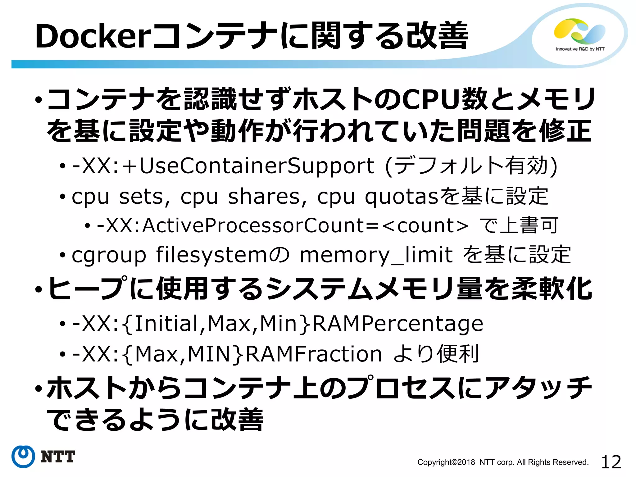 12Copyright©2018 NTT corp. All Rights Reserved.
•コンテナを認識せずホストのCPU数とメモリ
を基に設定や動作が行われていた問題を修正
• -XX:+UseContainerSupport (デフォルト有効)
• cpu sets, cpu shares, cpu quotasを基に設定
• -XX:ActiveProcessorCount=<count> で上書可
• cgroup filesystemの memory_limit を基に設定
•ヒープに使用するシステムメモリ量を柔軟化
• -XX:{Initial,Max,Min}RAMPercentage
• -XX:{Max,MIN}RAMFraction より便利
•ホストからコンテナ上のプロセスにアタッチ
できるように改善
Dockerコンテナに関する改善
 