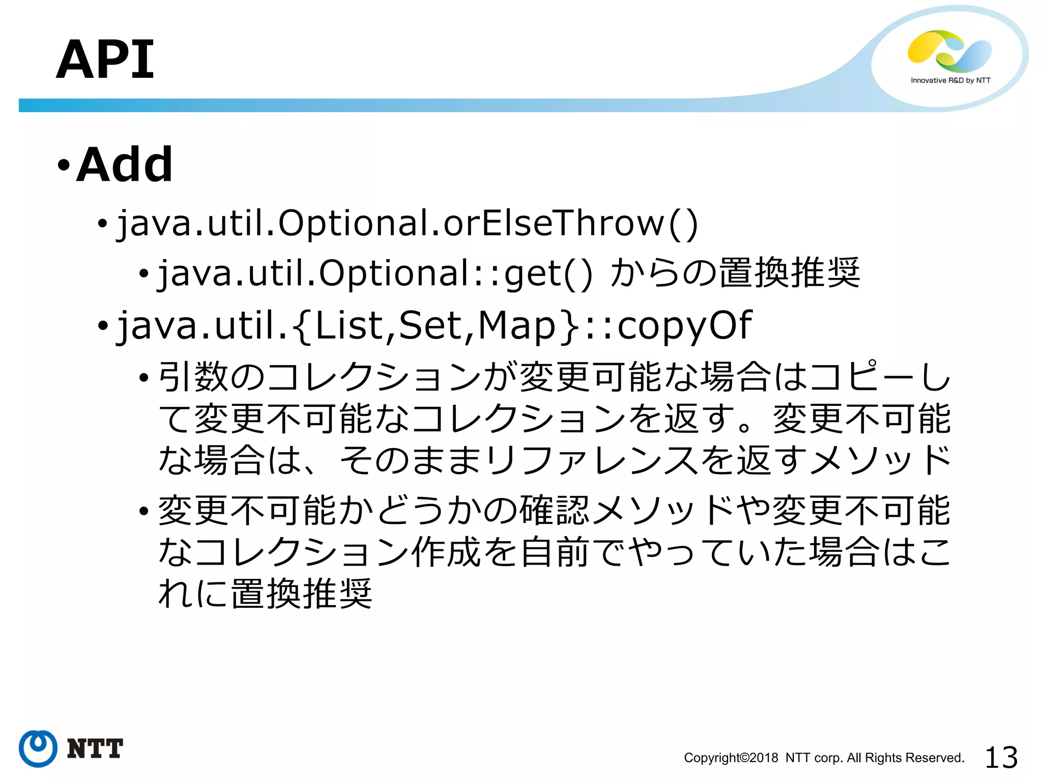 13Copyright©2018 NTT corp. All Rights Reserved.
•Add
• java.util.Optional.orElseThrow()
• java.util.Optional::get() からの置換推奨
• java.util.{List,Set,Map}::copyOf
• 引数のコレクションが変更可能な場合はコピーし
て変更不可能なコレクションを返す。変更不可能
な場合は、そのままリファレンスを返すメソッド
• 変更不可能かどうかの確認メソッドや変更不可能
なコレクション作成を自前でやっていた場合はこ
れに置換推奨
API
 