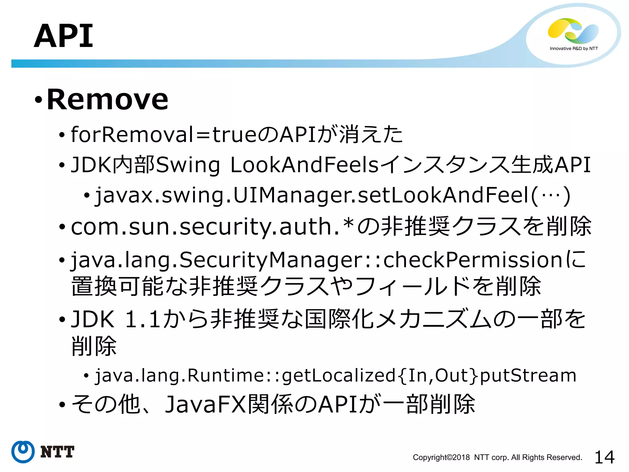 14Copyright©2018 NTT corp. All Rights Reserved.
•Remove
• forRemoval=trueのAPIが消えた
• JDK内部Swing LookAndFeelsインスタンス生成API
• javax.swing.UIManager.setLookAndFeel(…)
• com.sun.security.auth.*の非推奨クラスを削除
• java.lang.SecurityManager::checkPermissionに
置換可能な非推奨クラスやフィールドを削除
• JDK 1.1から非推奨な国際化メカニズムの一部を
削除
• java.lang.Runtime::getLocalized{In,Out}putStream
• その他、JavaFX関係のAPIが一部削除
API
 
