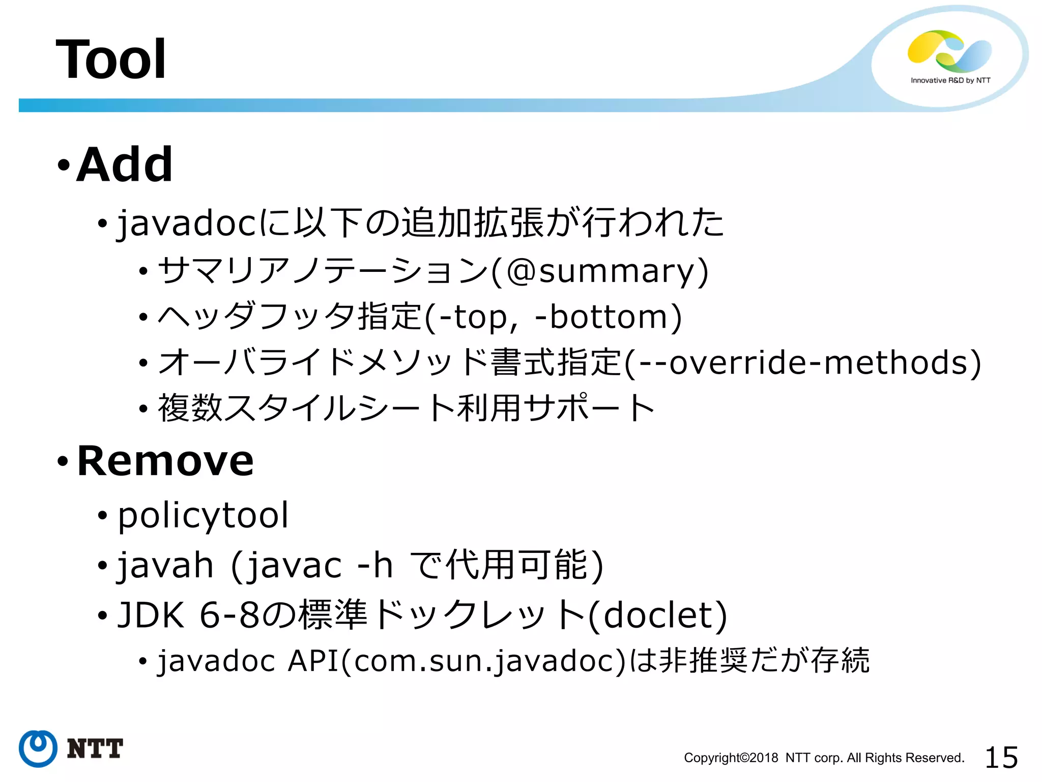 15Copyright©2018 NTT corp. All Rights Reserved.
•Add
• javadocに以下の追加拡張が行われた
• サマリアノテーション(@summary)
• ヘッダフッタ指定(-top, -bottom)
• オーバライドメソッド書式指定(--override-methods)
• 複数スタイルシート利用サポート
• Remove
• policytool
• javah (javac -h で代用可能)
• JDK 6-8の標準ドックレット(doclet)
• javadoc API(com.sun.javadoc)は非推奨だが存続
Tool
 