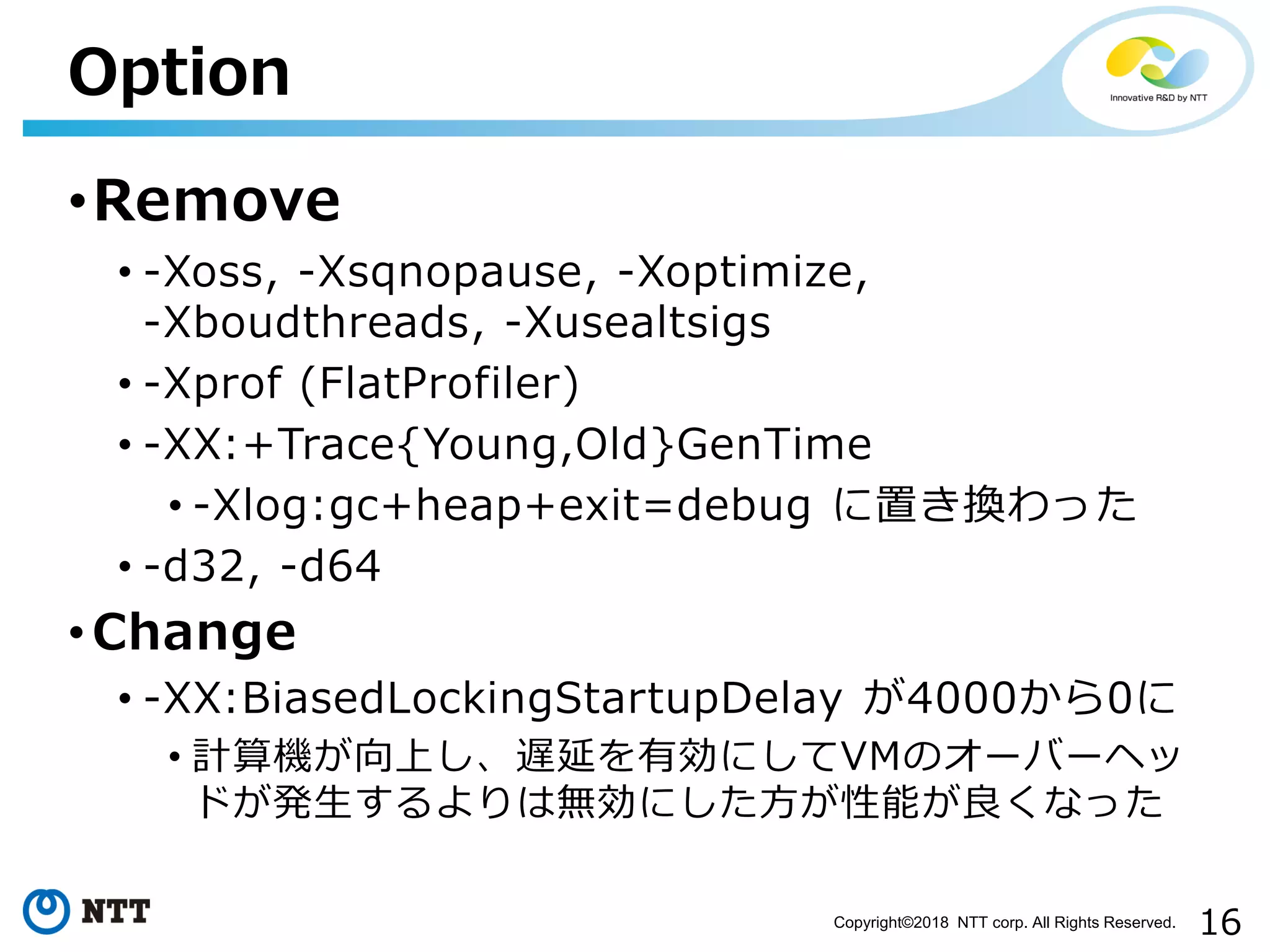 16Copyright©2018 NTT corp. All Rights Reserved.
•Remove
• -Xoss, -Xsqnopause, -Xoptimize,
-Xboudthreads, -Xusealtsigs
• -Xprof (FlatProfiler)
• -XX:+Trace{Young,Old}GenTime
• -Xlog:gc+heap+exit=debug に置き換わった
• -d32, -d64
• Change
• -XX:BiasedLockingStartupDelay が4000から0に
• 計算機が向上し、遅延を有効にしてVMのオーバーヘッ
ドが発生するよりは無効にした方が性能が良くなった
Option
 