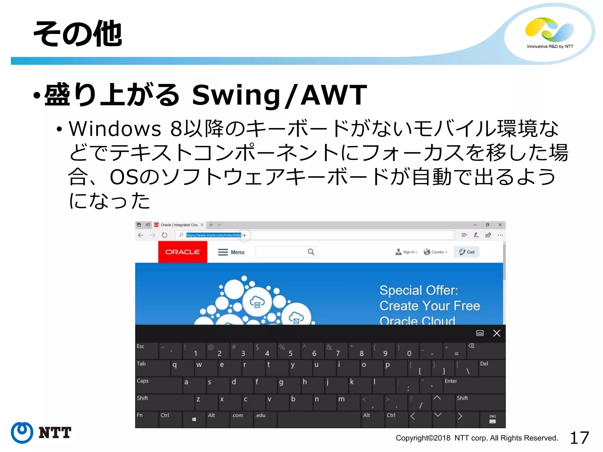17Copyright©2018 NTT corp. All Rights Reserved.
•盛り上がる Swing/AWT
• Windows 8以降のキーボードがないモバイル環境な
どでテキストコンポーネントにフォーカスを移した場
合、OSのソフトウェアキーボードが自動で出るよう
になった
その他
 