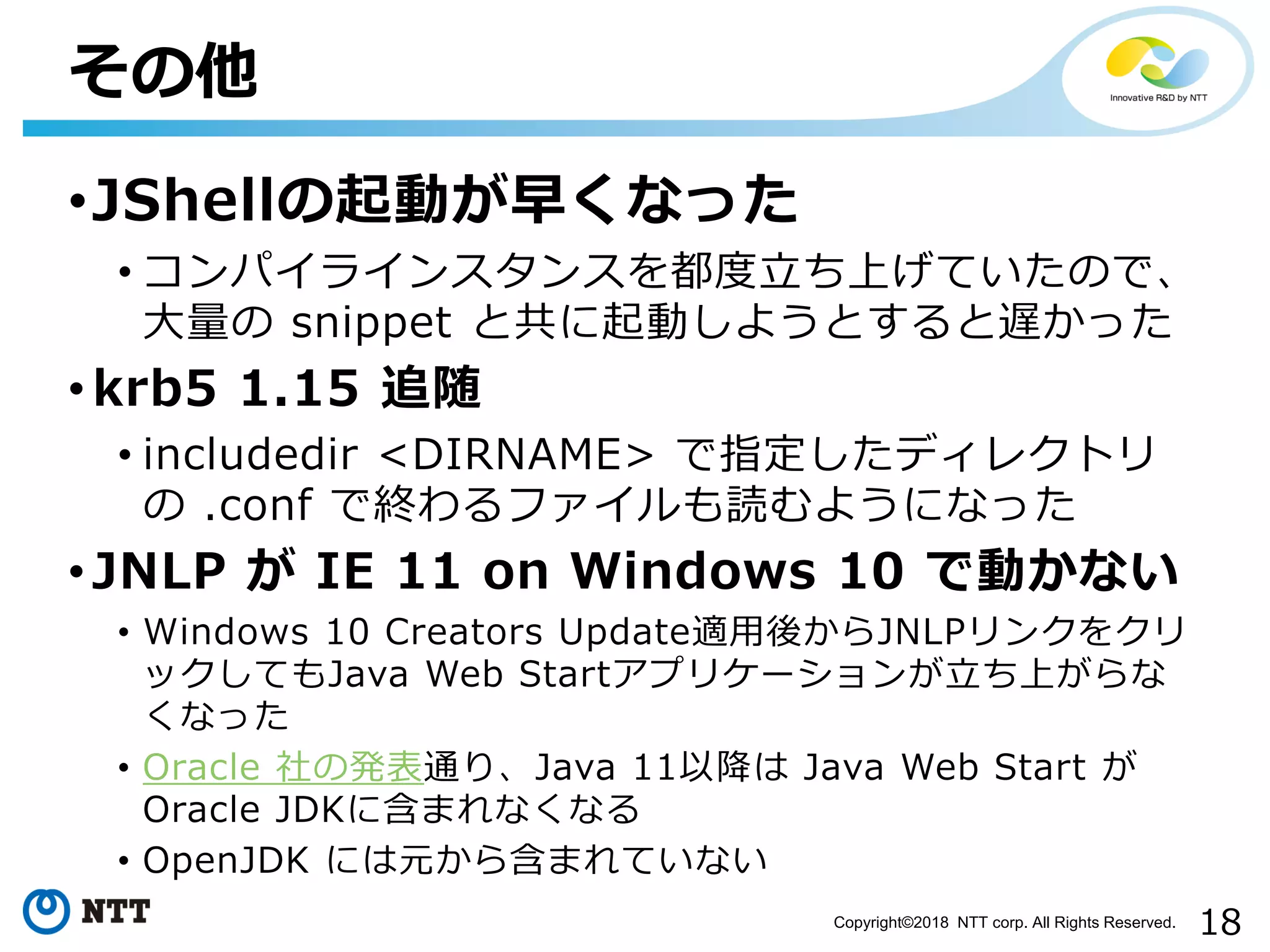 18Copyright©2018 NTT corp. All Rights Reserved.
•JShellの起動が早くなった
• コンパイラインスタンスを都度立ち上げていたので、
大量の snippet と共に起動しようとすると遅かった
• krb5 1.15 追随
• includedir <DIRNAME> で指定したディレクトリ
の .conf で終わるファイルも読むようになった
• JNLP が IE 11 on Windows 10 で動かない
• Windows 10 Creators Update適用後からJNLPリンクをクリ
ックしてもJava Web Startアプリケーションが立ち上がらな
くなった
• Oracle 社の発表通り、Java 11以降は Java Web Start が
Oracle JDKに含まれなくなる
• OpenJDK には元から含まれていない
その他
 
