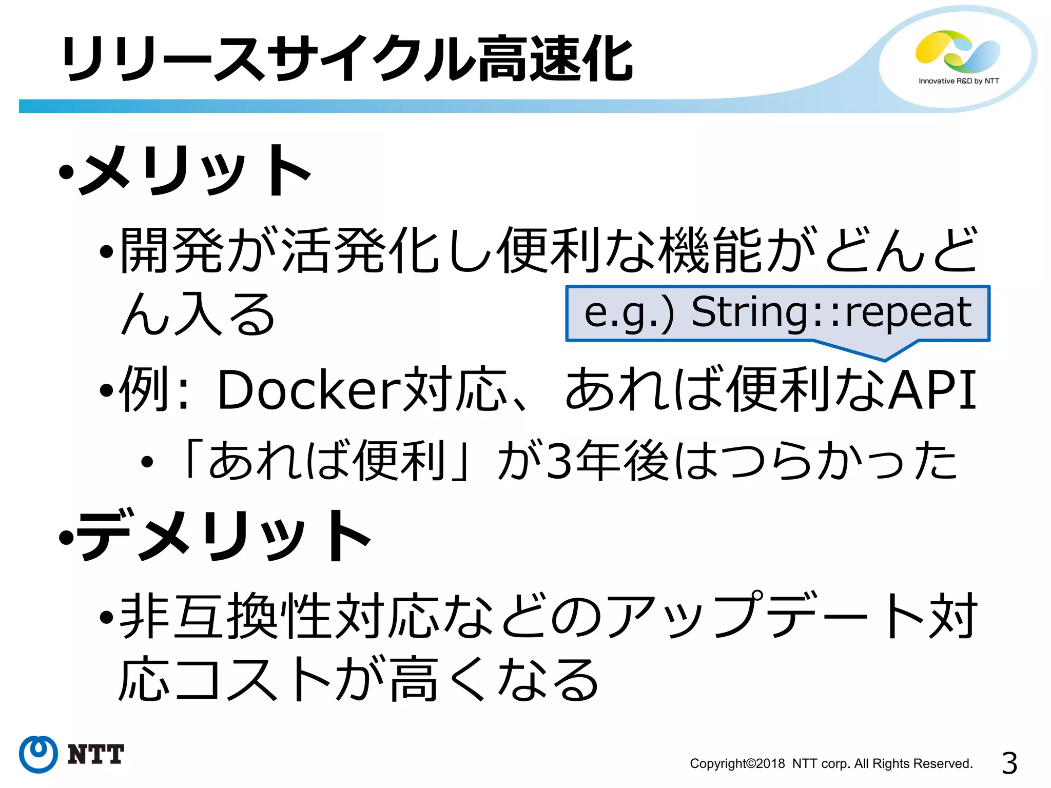 3Copyright©2018 NTT corp. All Rights Reserved.
•メリット
•開発が活発化し便利な機能がどんど
ん入る
•例: Docker対応、あれば便利なAPI
•「あれば便利」が3年後はつらかった
•デメリット
•非互換性対応などのアップデート対
応コストが高くなる
リリースサイクル高速化
e.g.) String::repeat
 