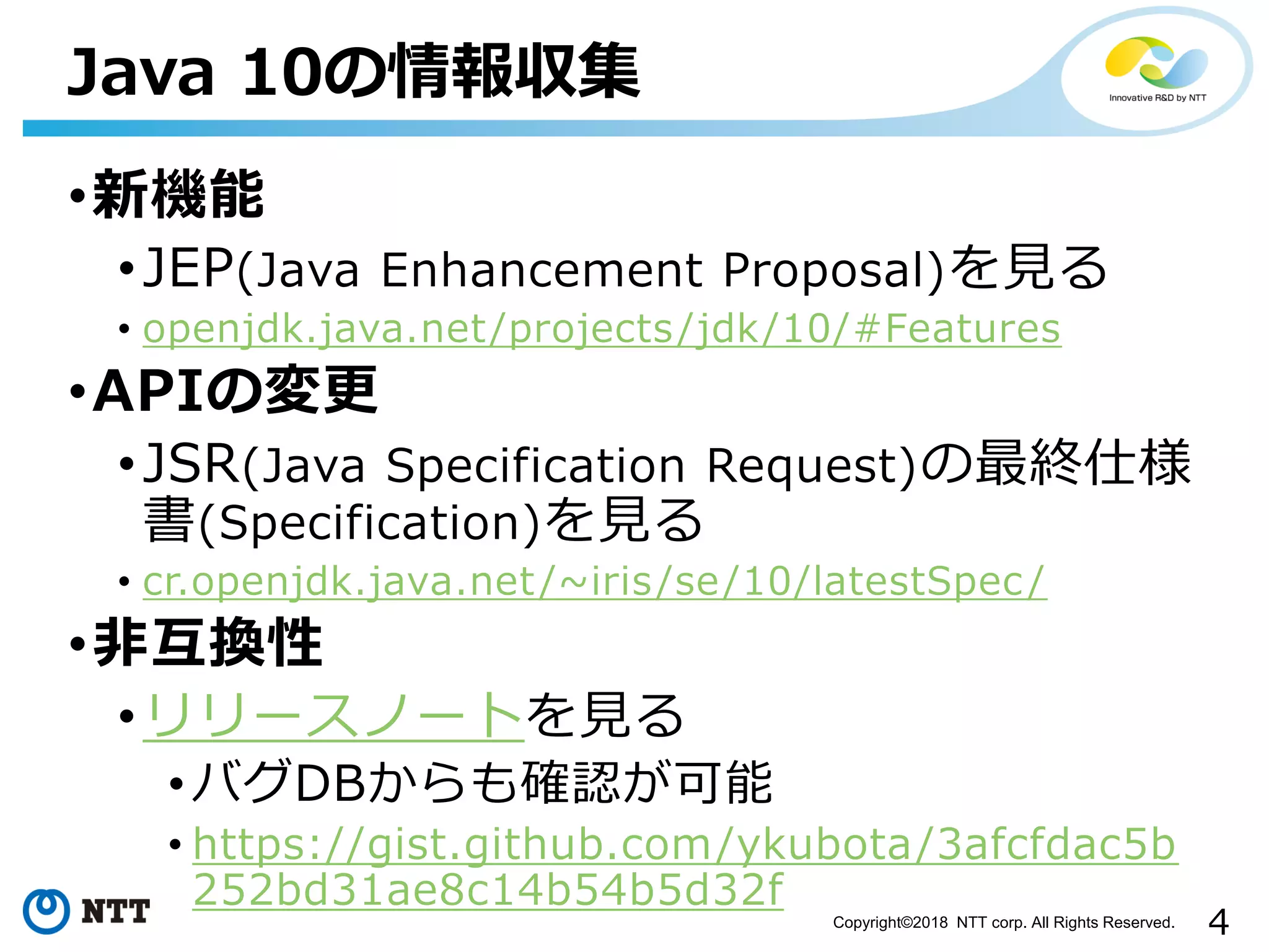 4Copyright©2018 NTT corp. All Rights Reserved.
•新機能
•JEP(Java Enhancement Proposal)を見る
• openjdk.java.net/projects/jdk/10/#Features
•APIの変更
•JSR(Java Specification Request)の最終仕様
書(Specification)を見る
• cr.openjdk.java.net/~iris/se/10/latestSpec/
•非互換性
•リリースノートを見る
•バグDBからも確認が可能
• https://gist.github.com/ykubota/3afcfdac5b
252bd31ae8c14b54b5d32f
Java 10の情報収集
 