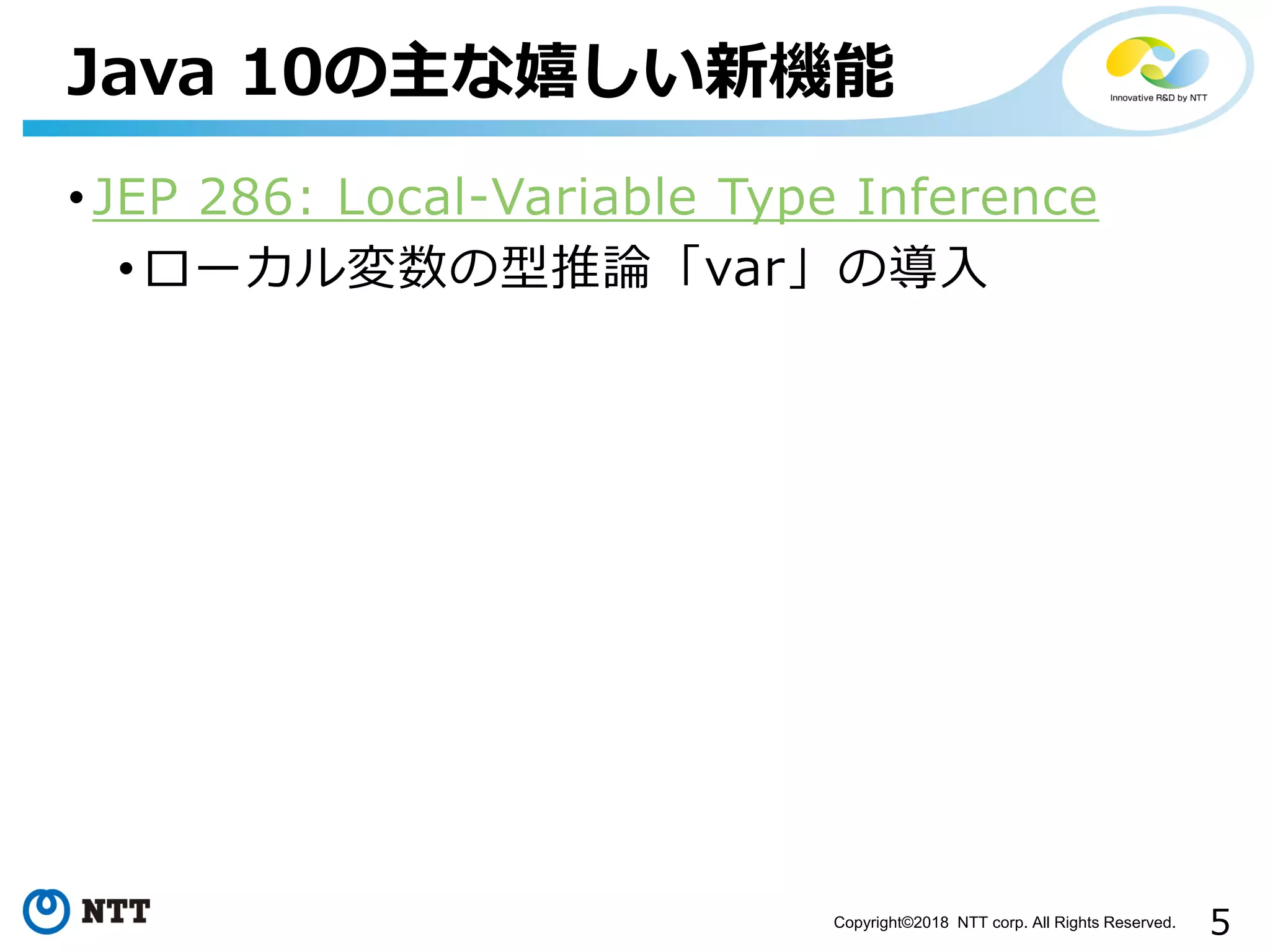 5Copyright©2018 NTT corp. All Rights Reserved.
• JEP 286: Local-Variable Type Inference
• ローカル変数の型推論「var」の導入
Java 10の主な嬉しい新機能
 