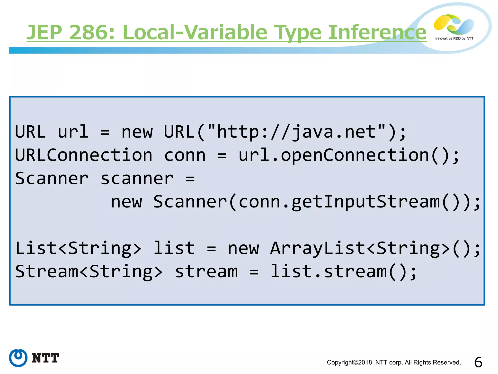 6Copyright©2018 NTT corp. All Rights Reserved.
JEP 286: Local-Variable Type Inference
URL url = new URL("http://java.net");
URLConnection conn = url.openConnection();
Scanner scanner =
new Scanner(conn.getInputStream());
List<String> list = new ArrayList<String>();
Stream<String> stream = list.stream();
 