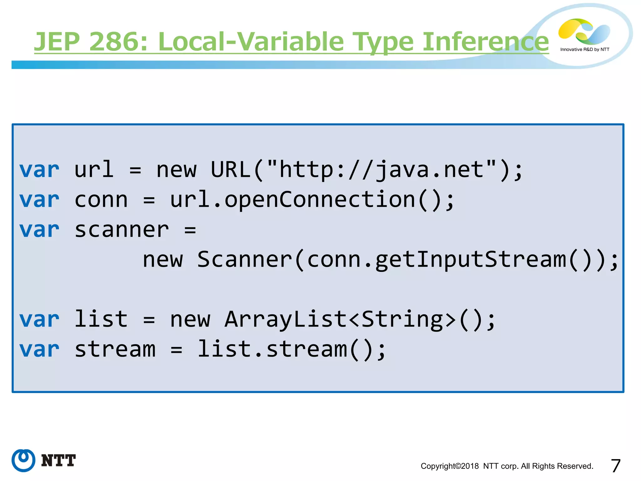 7Copyright©2018 NTT corp. All Rights Reserved.
var url = new URL("http://java.net");
var conn = url.openConnection();
var scanner =
new Scanner(conn.getInputStream());
var list = new ArrayList<String>();
var stream = list.stream();
JEP 286: Local-Variable Type Inference
 