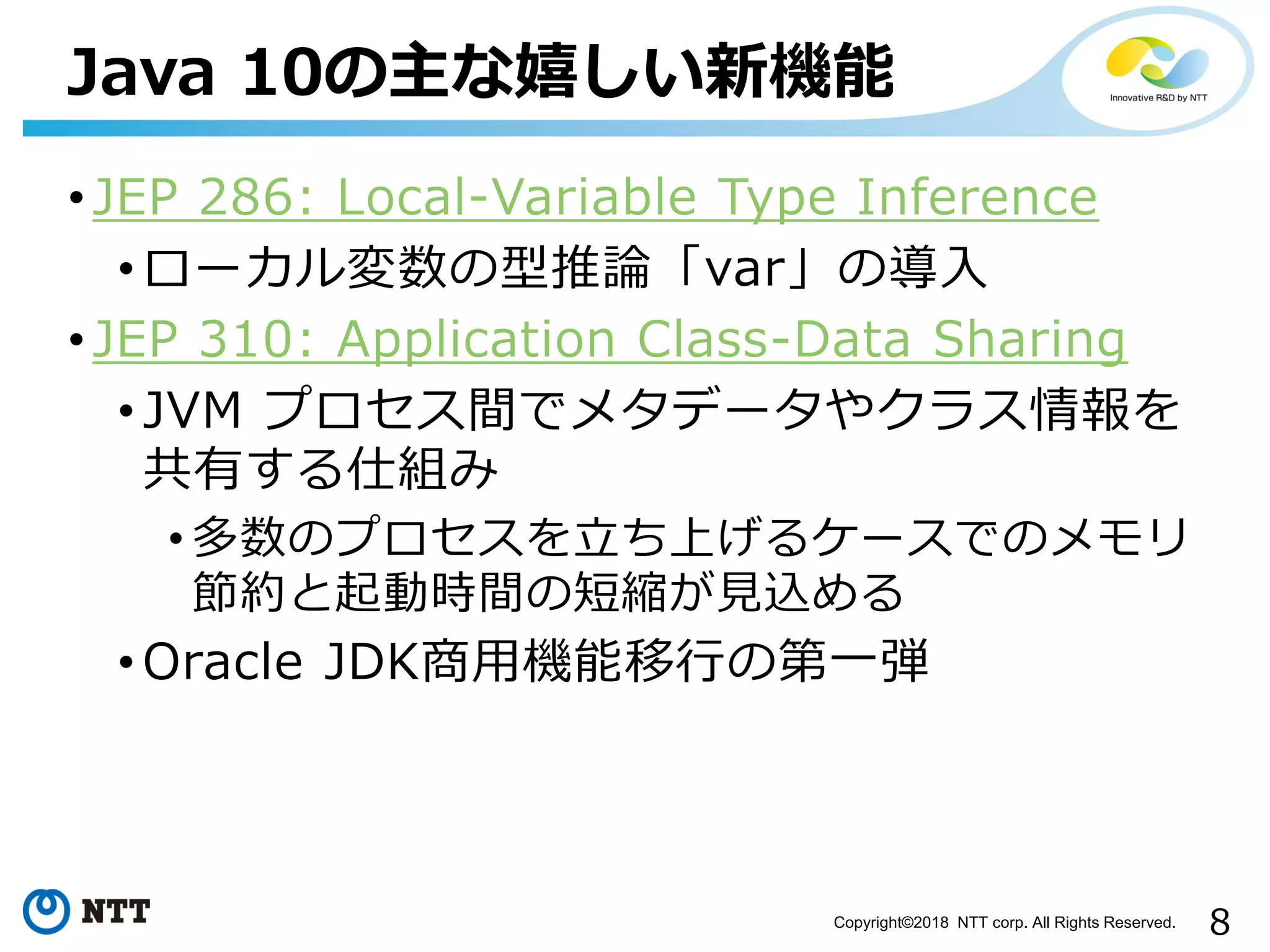 8Copyright©2018 NTT corp. All Rights Reserved.
• JEP 286: Local-Variable Type Inference
• ローカル変数の型推論「var」の導入
• JEP 310: Application Class-Data Sharing
• JVM プロセス間でメタデータやクラス情報を
共有する仕組み
• 多数のプロセスを立ち上げるケースでのメモリ
節約と起動時間の短縮が見込める
• Oracle JDK商用機能移行の第一弾
Java 10の主な嬉しい新機能
 