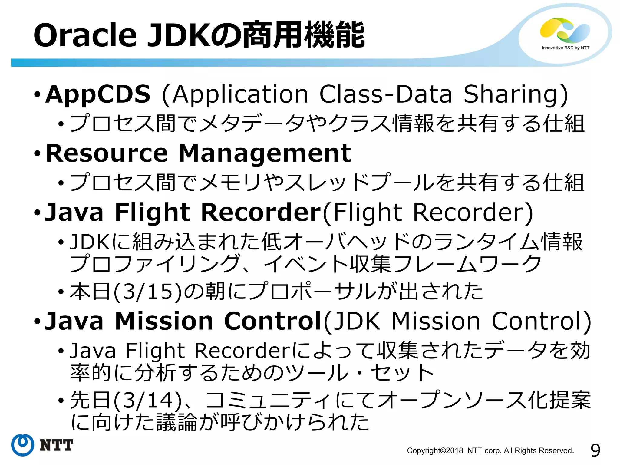 9Copyright©2018 NTT corp. All Rights Reserved.
• AppCDS (Application Class-Data Sharing)
• プロセス間でメタデータやクラス情報を共有する仕組
• Resource Management
• プロセス間でメモリやスレッドプールを共有する仕組
• Java Flight Recorder(Flight Recorder)
• JDKに組み込まれた低オーバヘッドのランタイム情報
プロファイリング、イベント収集フレームワーク
• 本日(3/15)の朝にプロポーサルが出された
• Java Mission Control(JDK Mission Control)
• Java Flight Recorderによって収集されたデータを効
率的に分析するためのツール・セット
• 先日(3/14)、コミュニティにてオープンソース化提案
に向けた議論が呼びかけられた
Oracle JDKの商用機能
 