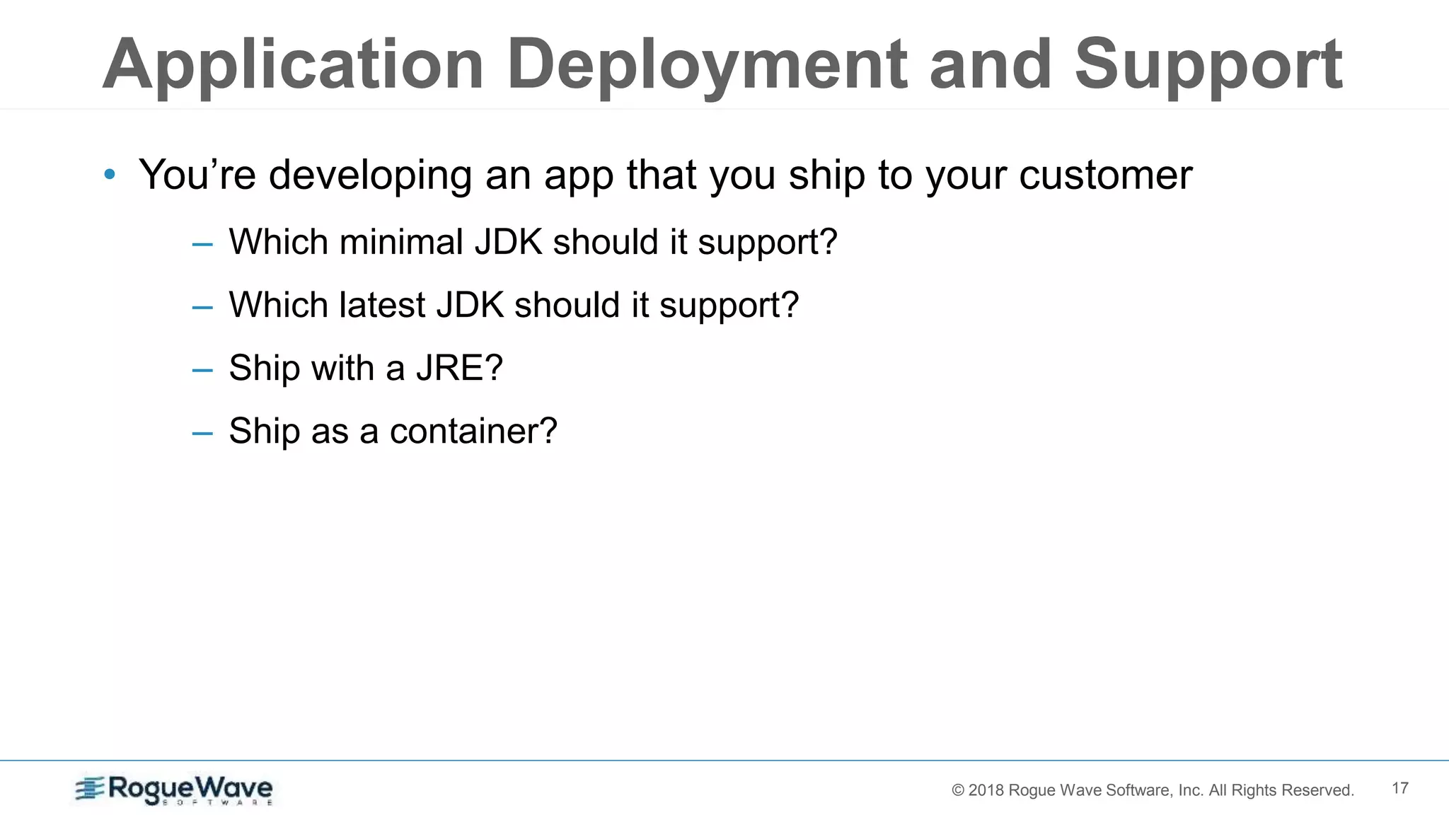 17© 2018 Rogue Wave Software, Inc. All Rights Reserved.
Application Deployment and Support
• You’re developing an app that you ship to your customer
– Which minimal JDK should it support?
– Which latest JDK should it support?
– Ship with a JRE?
– Ship as a container?
 