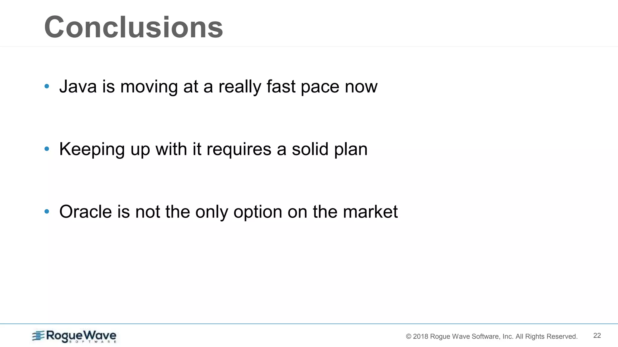 22© 2018 Rogue Wave Software, Inc. All Rights Reserved.
Conclusions
• Java is moving at a really fast pace now
• Keeping up with it requires a solid plan
• Oracle is not the only option on the market
 