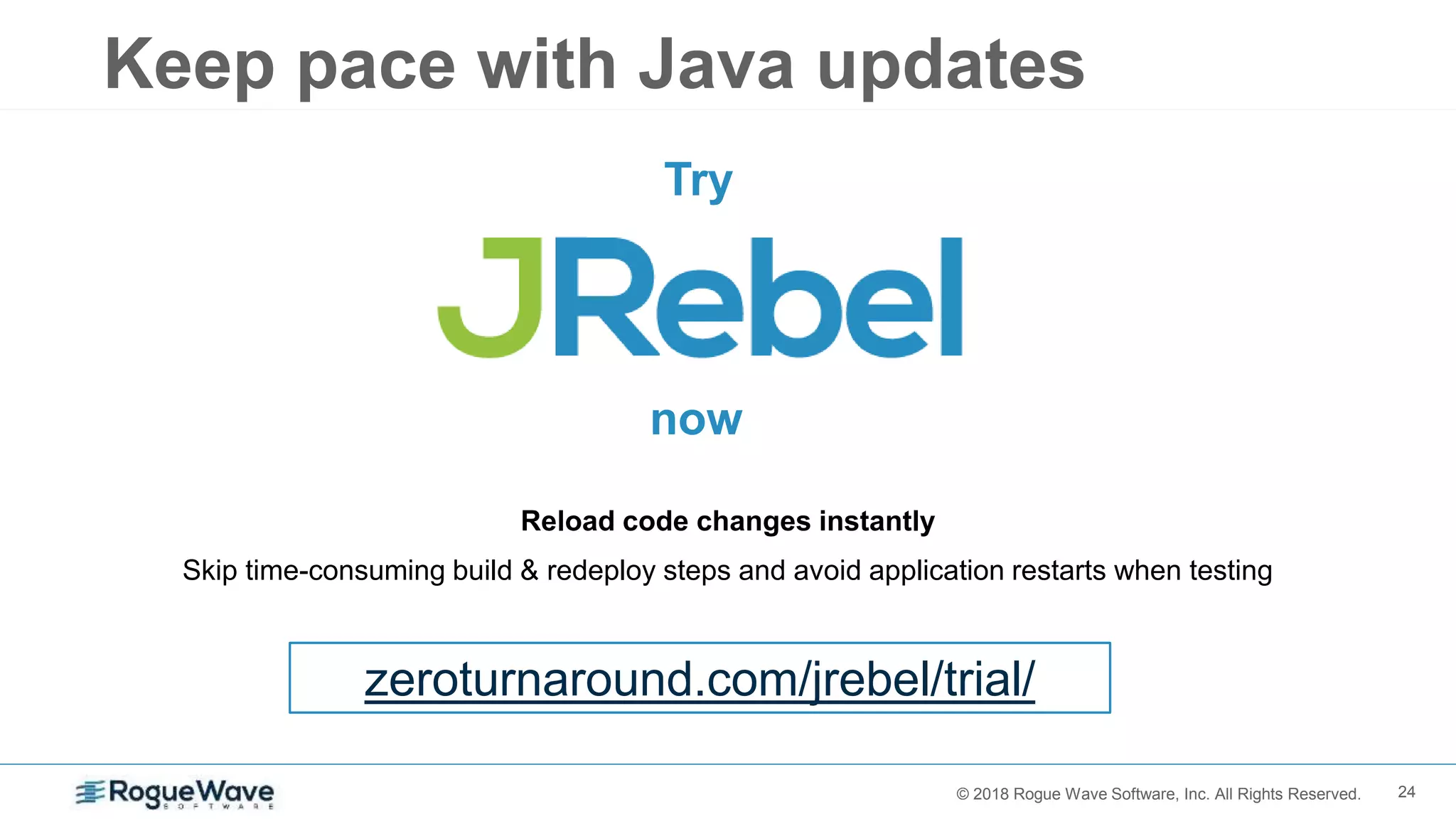 24© 2018 Rogue Wave Software, Inc. All Rights Reserved.
Reload code changes instantly
Skip time-consuming build & redeploy steps and avoid application restarts when testing
Try
zeroturnaround.com/jrebel/trial/
now
Keep pace with Java updates
 