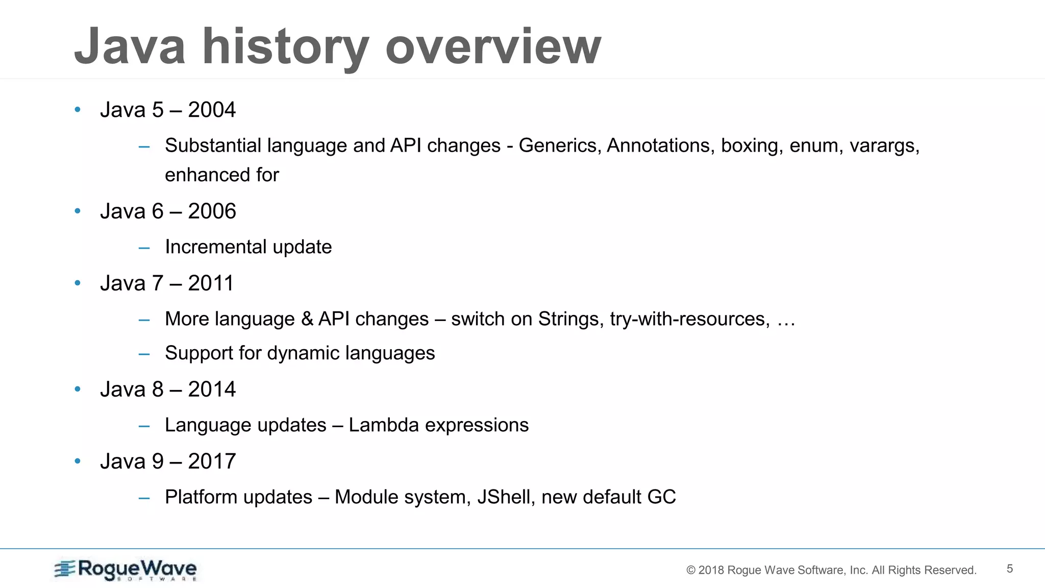 5© 2018 Rogue Wave Software, Inc. All Rights Reserved.
Java history overview
• Java 5 – 2004
– Substantial language and API changes - Generics, Annotations, boxing, enum, varargs,
enhanced for
• Java 6 – 2006
– Incremental update
• Java 7 – 2011
– More language & API changes – switch on Strings, try-with-resources, …
– Support for dynamic languages
• Java 8 – 2014
– Language updates – Lambda expressions
• Java 9 – 2017
– Platform updates – Module system, JShell, new default GC
 