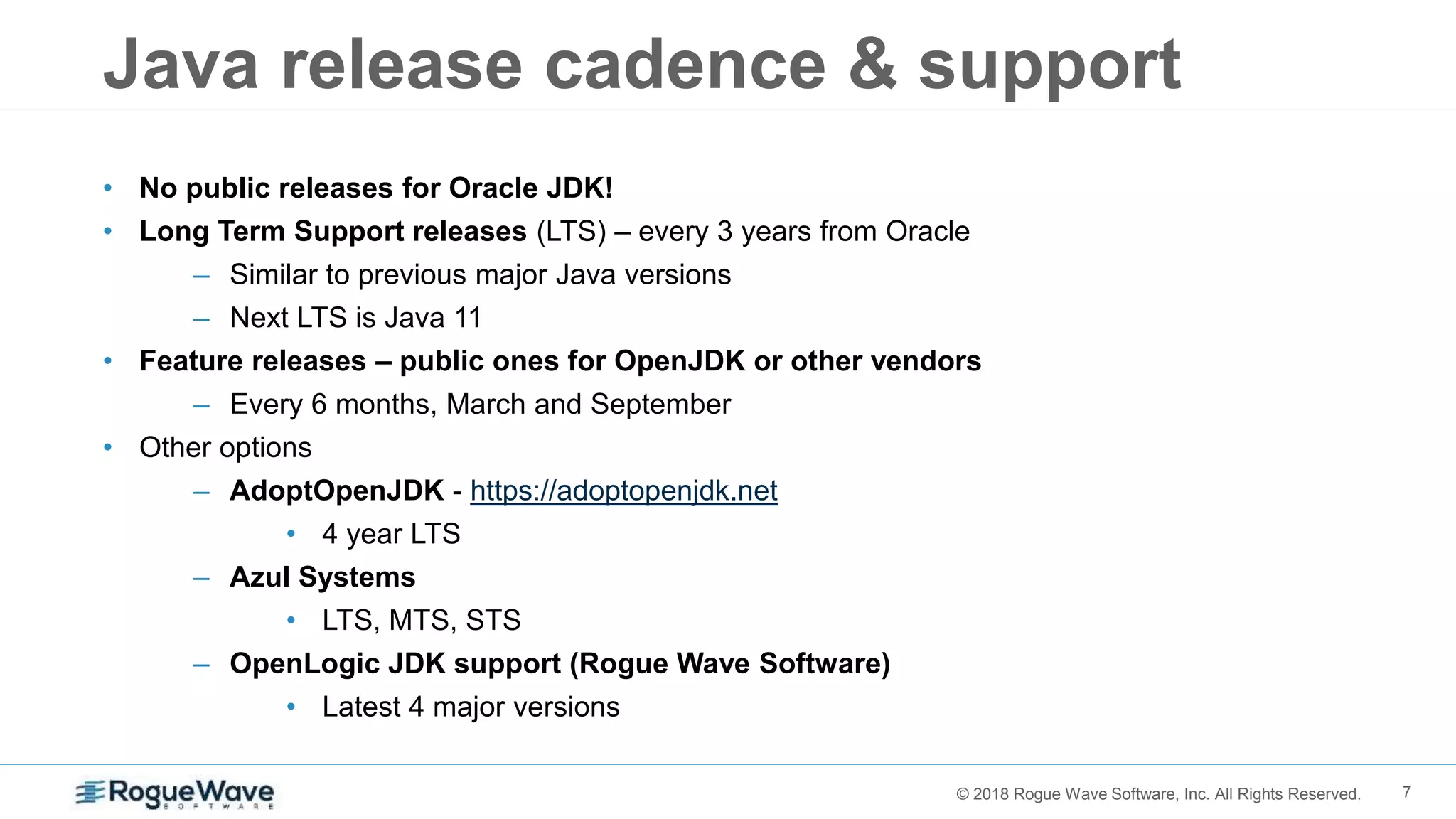 7© 2018 Rogue Wave Software, Inc. All Rights Reserved.
Java release cadence & support
• No public releases for Oracle JDK!
• Long Term Support releases (LTS) – every 3 years from Oracle
– Similar to previous major Java versions
– Next LTS is Java 11
• Feature releases – public ones for OpenJDK or other vendors
– Every 6 months, March and September
• Other options
– AdoptOpenJDK - https://adoptopenjdk.net
• 4 year LTS
– Azul Systems
• LTS, MTS, STS
– OpenLogic JDK support (Rogue Wave Software)
• Latest 4 major versions
 