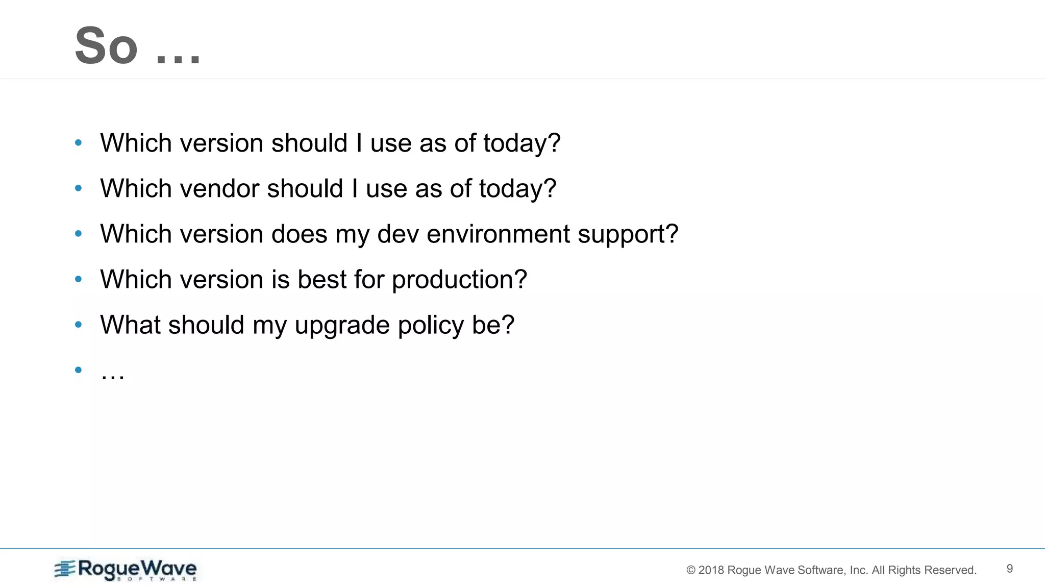 9© 2018 Rogue Wave Software, Inc. All Rights Reserved.
So …
• Which version should I use as of today?
• Which vendor should I use as of today?
• Which version does my dev environment support?
• Which version is best for production?
• What should my upgrade policy be?
• …
 