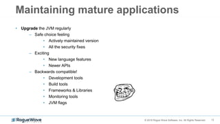 12© 2018 Rogue Wave Software, Inc. All Rights Reserved.
Maintaining mature applications
• Upgrade the JVM regularly
– Safe choice feeling
• Actively maintained version
• All the security fixes
– Exciting
• New language features
• Newer APIs
– Backwards compatible!
• Development tools
• Build tools
• Frameworks & Libraries
• Monitoring tools
• JVM flags
 