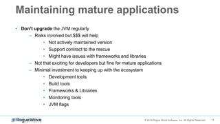 13© 2018 Rogue Wave Software, Inc. All Rights Reserved.
Maintaining mature applications
• Don’t upgrade the JVM regularly
– Risks involved but $$$ will help
• Not actively maintained version
• Support contract to the rescue
• Might have issues with frameworks and libraries
– Not that exciting for developers but fine for mature applications
– Minimal investment to keeping up with the ecosystem
• Development tools
• Build tools
• Frameworks & Libraries
• Monitoring tools
• JVM flags
 