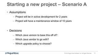 15© 2018 Rogue Wave Software, Inc. All Rights Reserved.
Starting a new project – Scenario A
• Assumptions
– Project will be in active development for 2 years
– Project will have a maintenance window of 10 years
• Decisions
– Which Java version to base this off of?
– Which Java vendor to go with?
– Which upgrade policy to choose?
 
