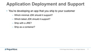 17© 2018 Rogue Wave Software, Inc. All Rights Reserved.
Application Deployment and Support
• You’re developing an app that you ship to your customer
– Which minimal JDK should it support?
– Which latest JDK should it support?
– Ship with a JRE?
– Ship as a container?
 