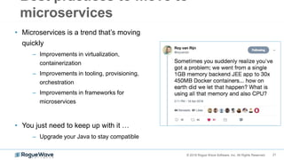 21© 2018 Rogue Wave Software, Inc. All Rights Reserved.
Best practices to move to
microservices
• Microservices is a trend that’s moving
quickly
– Improvements in virtualization,
containerization
– Improvements in tooling, provisioning,
orchestration
– Improvements in frameworks for
microservices
• You just need to keep up with it …
– Upgrade your Java to stay compatible
 