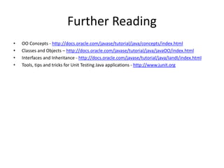 Further Reading
• OO Concepts - http://docs.oracle.com/javase/tutorial/java/concepts/index.html
• Classes and Objects – http://docs.oracle.com/javase/tutorial/java/javaOO/index.html
• Interfaces and Inheritance - http://docs.oracle.com/javase/tutorial/java/IandI/index.html
• Tools, tips and tricks for Unit Testing Java applications - http://www.junit.org
 