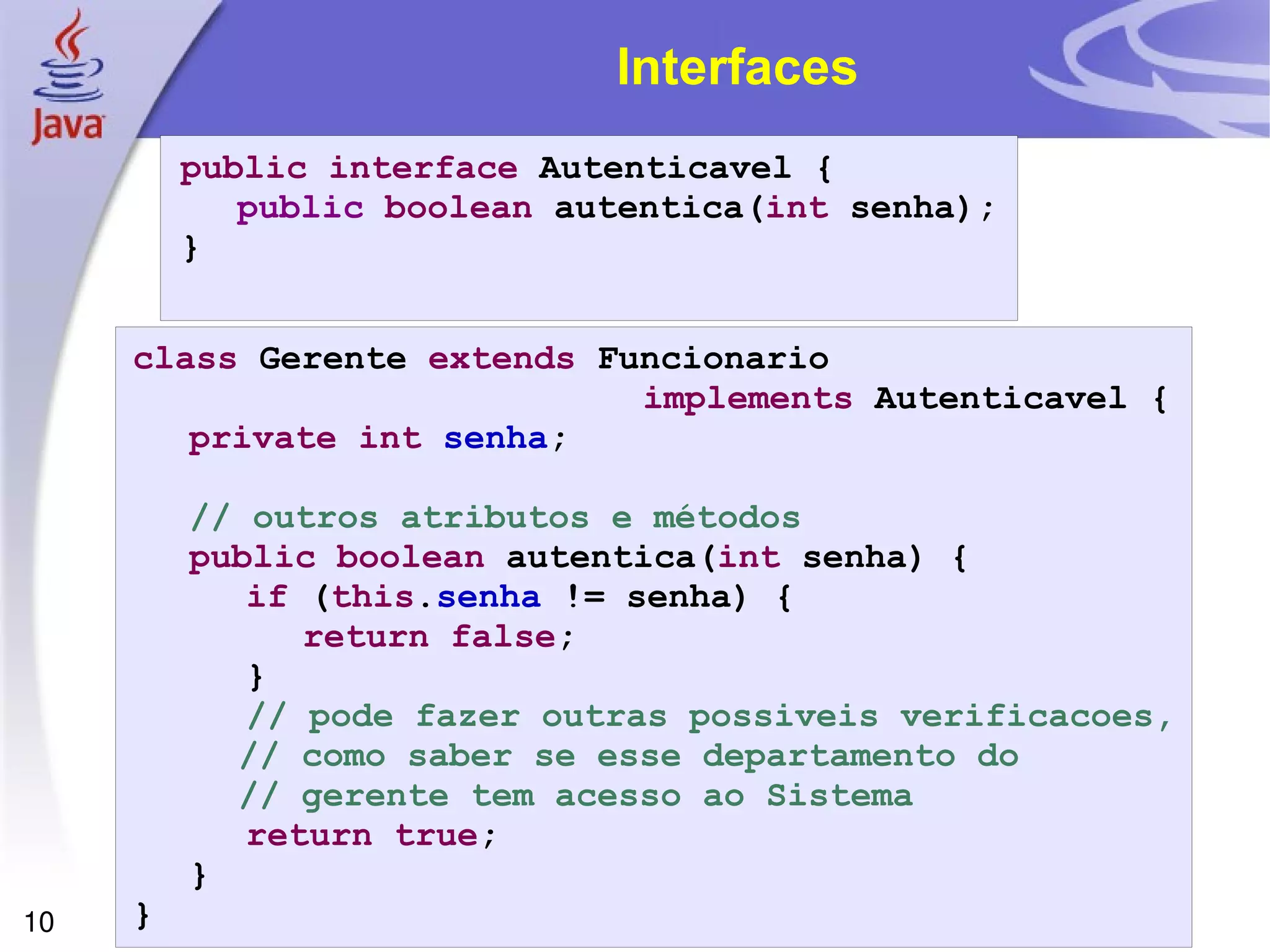 Interfaces public interface  Autenticavel { public   boolean  autentica( int  senha); } class  Gerente  extends  Funcionario  implements  Autenticavel { private   int   senha ; // outros atributos e métodos public   boolean  autentica( int  senha) { if  ( this . senha  != senha) { return   false ; } // pode fazer outras possiveis verificacoes, // como saber se esse departamento do // gerente tem acesso ao Sistema return   true ; } } 