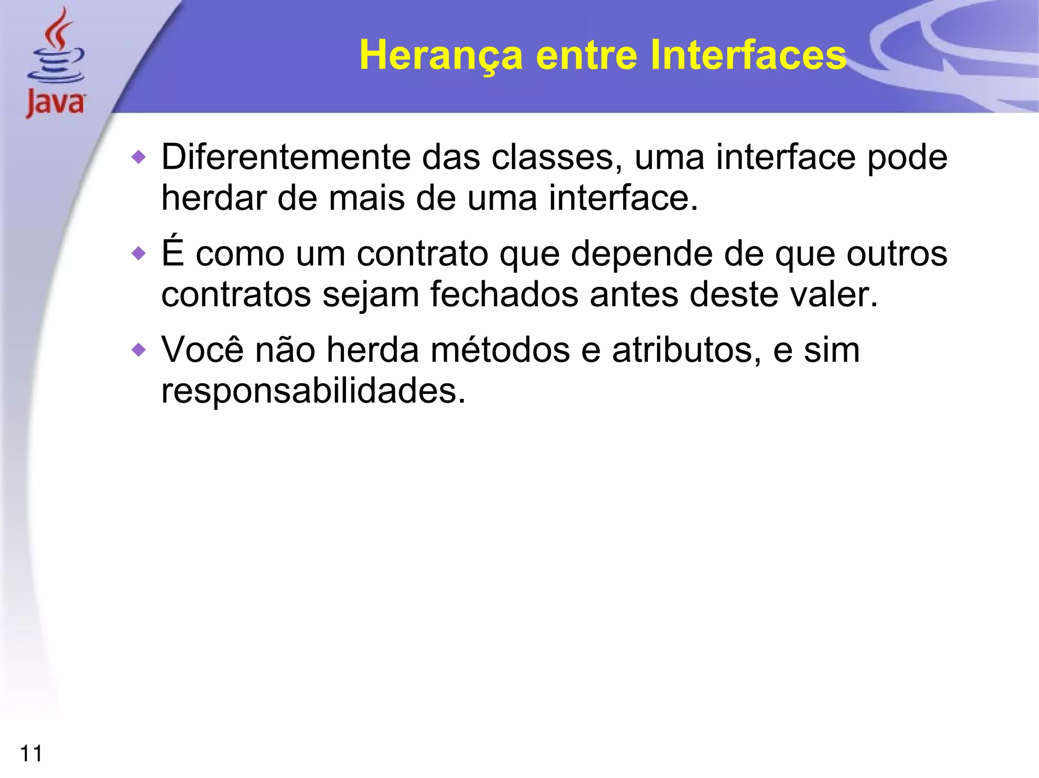 Herança entre Interfaces Diferentemente das classes, uma interface pode herdar de mais de uma interface.  É como um contrato que depende de que outros contratos sejam fechados antes deste valer. Você não herda métodos e atributos, e sim responsabilidades. 
