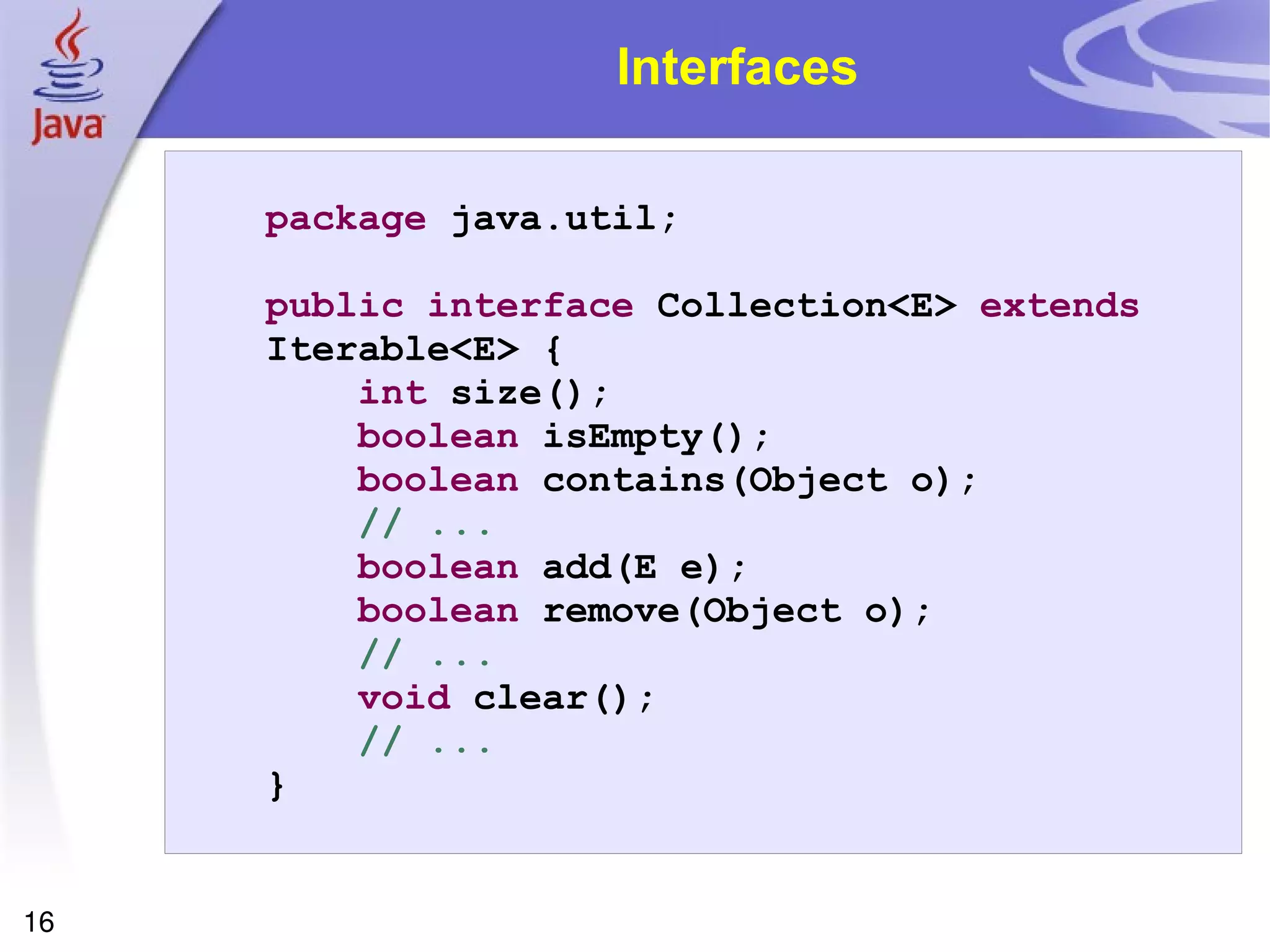 Interfaces package  java.util; public   interface  Collection<E>  extends  Iterable<E> { int  size(); boolean  isEmpty(); boolean  contains(Object o); // ... boolean  add(E e); boolean  remove(Object o); // ... void  clear(); // ... } 