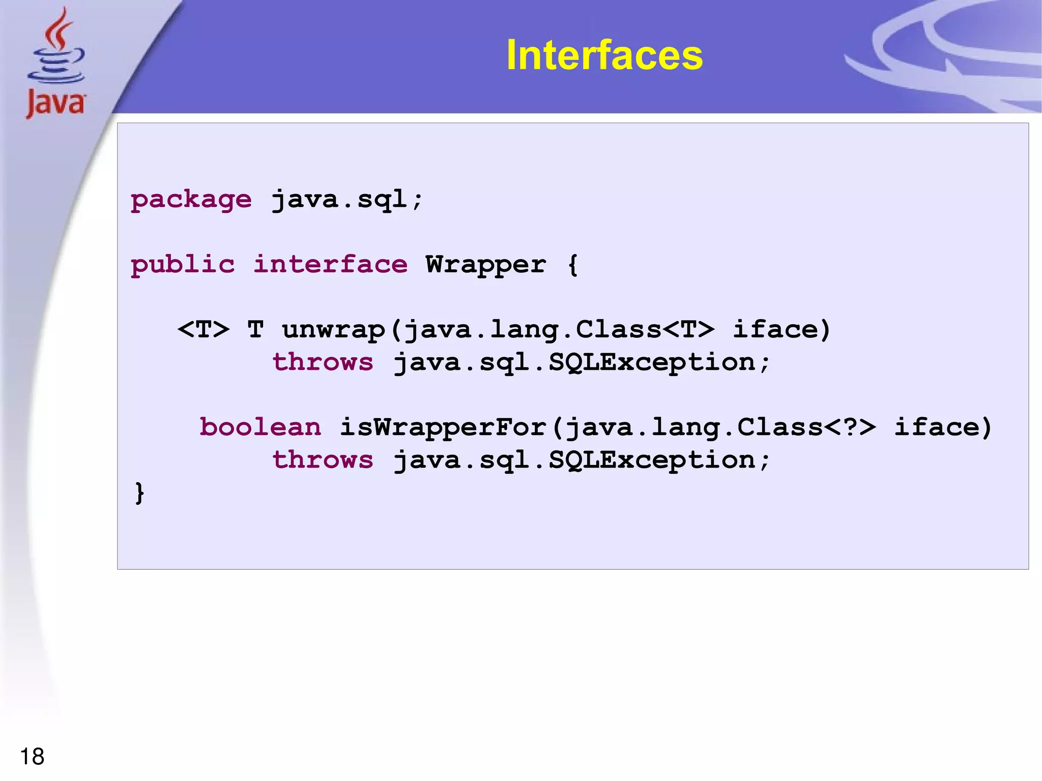 Interfaces package  java.sql; public   interface  Wrapper { <T> T unwrap(java.lang.Class<T> iface)  throws  java.sql.SQLException; boolean  isWrapperFor(java.lang.Class<?> iface)  throws  java.sql.SQLException; } 