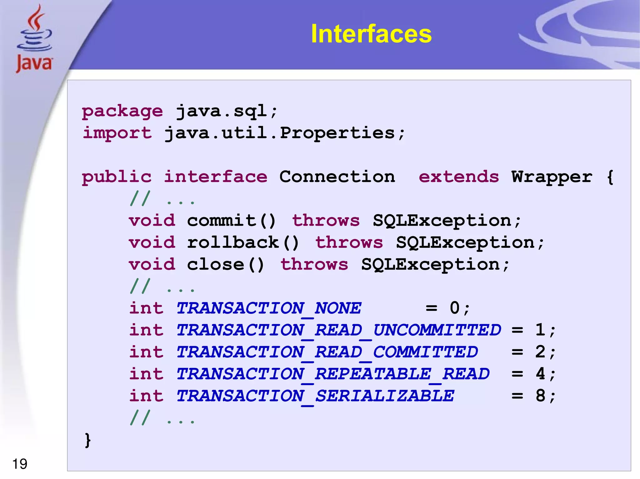 Interfaces package  java.sql; import  java.util.Properties; public   interface  Connection  extends  Wrapper { // ... void  commit()  throws  SQLException; void  rollback()  throws  SQLException; void  close()  throws  SQLException; // ... int   TRANSACTION_NONE   = 0; int   TRANSACTION_READ_UNCOMMITTED  = 1; int   TRANSACTION_READ_COMMITTED   = 2; int   TRANSACTION_REPEATABLE_READ   = 4; int   TRANSACTION_SERIALIZABLE   = 8; // ... } 