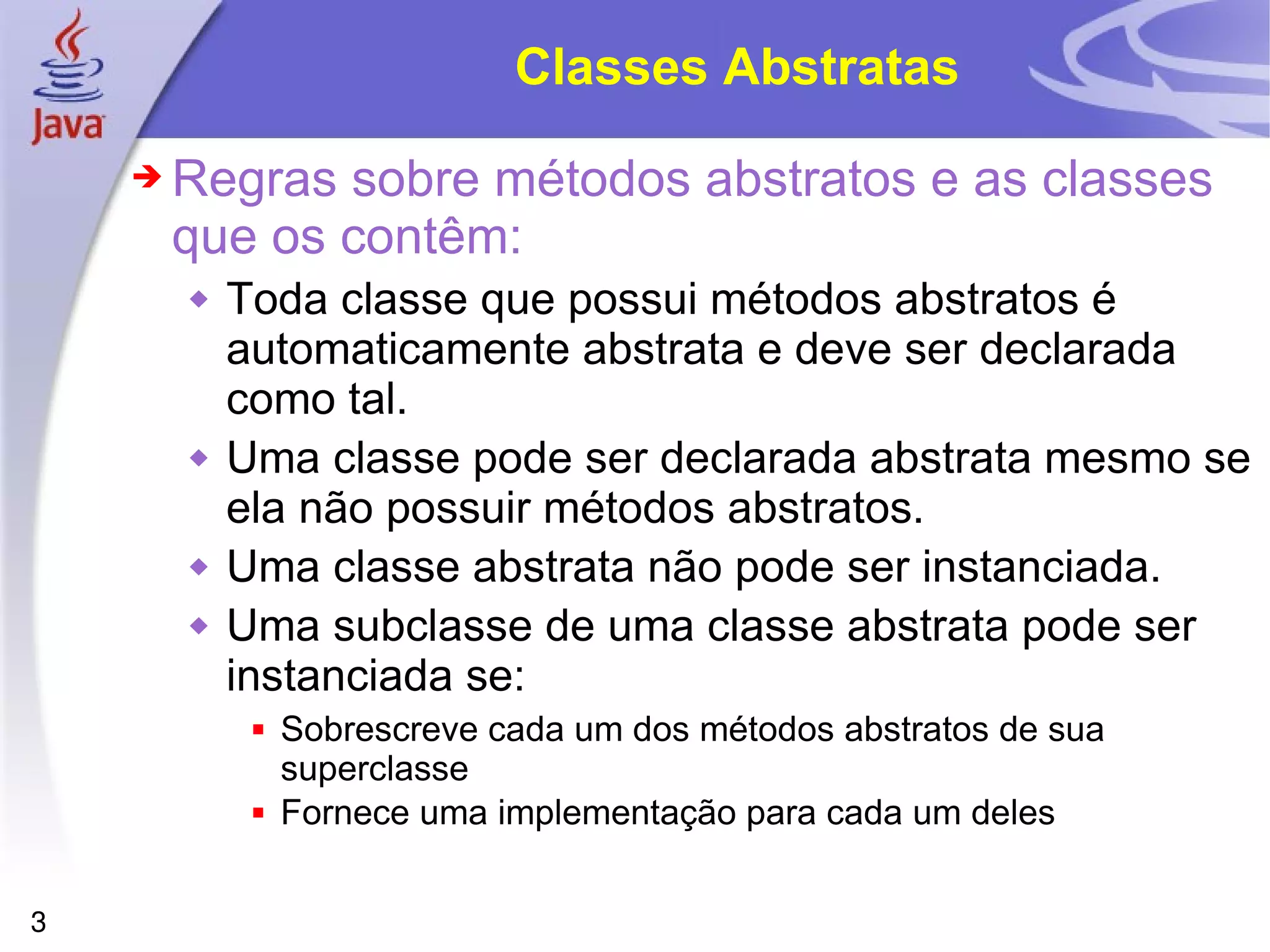 Classes Abstratas Regras sobre métodos abstratos e as classes que os contêm: Toda classe que possui métodos abstratos é automaticamente abstrata e deve ser declarada como tal. Uma classe pode ser declarada abstrata mesmo se ela não possuir métodos abstratos. Uma classe abstrata não pode ser instanciada. Uma subclasse de uma classe abstrata pode ser instanciada se: Sobrescreve cada um dos métodos abstratos de sua superclasse Fornece uma implementação para cada um deles 