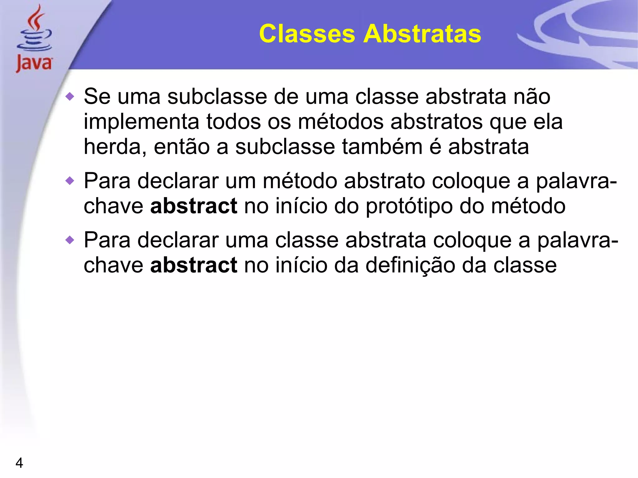 Classes Abstratas Se uma subclasse de uma classe abstrata não implementa todos os métodos abstratos que ela herda, então a subclasse também é abstrata Para declarar um método abstrato coloque a palavra-chave  abstract  no início do protótipo do método Para declarar uma classe abstrata coloque a palavra-chave  abstract  no início da definição da classe 