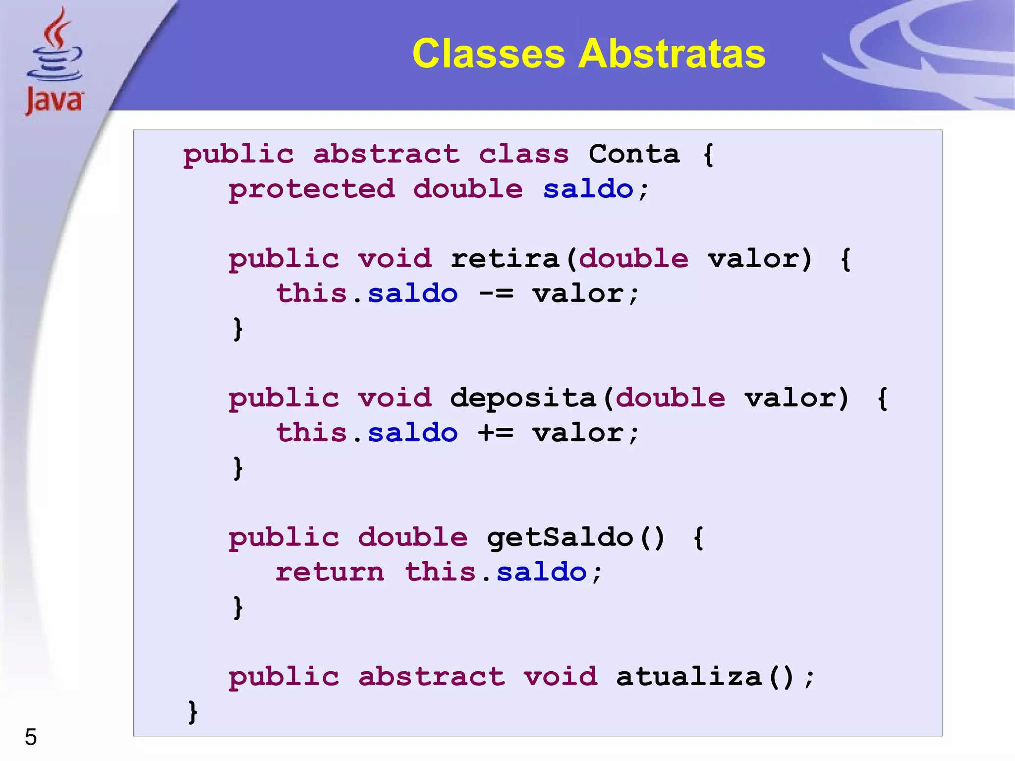 Classes Abstratas public abstract   class  Conta { protected   double   saldo ; public   void  retira( double  valor) { this . saldo  -= valor; } public   void  deposita( double  valor) { this . saldo  += valor; } public   double  getSaldo() { return   this . saldo ; } public   abstract   void  atualiza(); } 