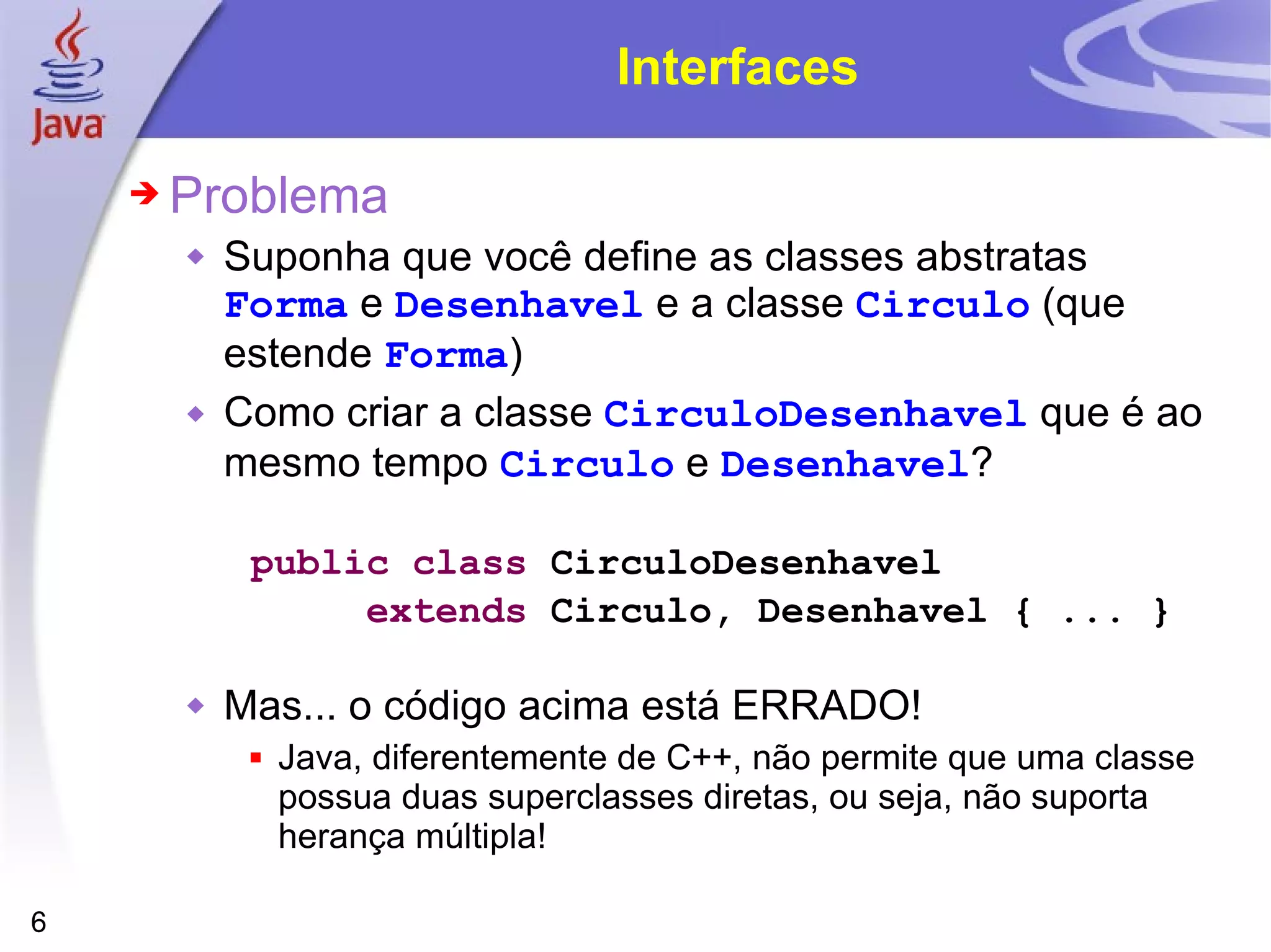 Interfaces Problema Suponha que você define as classes abstratas  Forma  e  Desenhavel  e a classe  Circulo  (que estende  Forma ) Como criar a classe  CirculoDesenhavel  que é ao mesmo tempo  Circulo  e  Desenhavel ? public   class  CirculoDesenhavel  extends  Circulo, Desenhavel { ... } Mas... o código acima está ERRADO! Java, diferentemente de C++, não permite que uma classe possua duas superclasses diretas, ou seja, não suporta herança múltipla! 