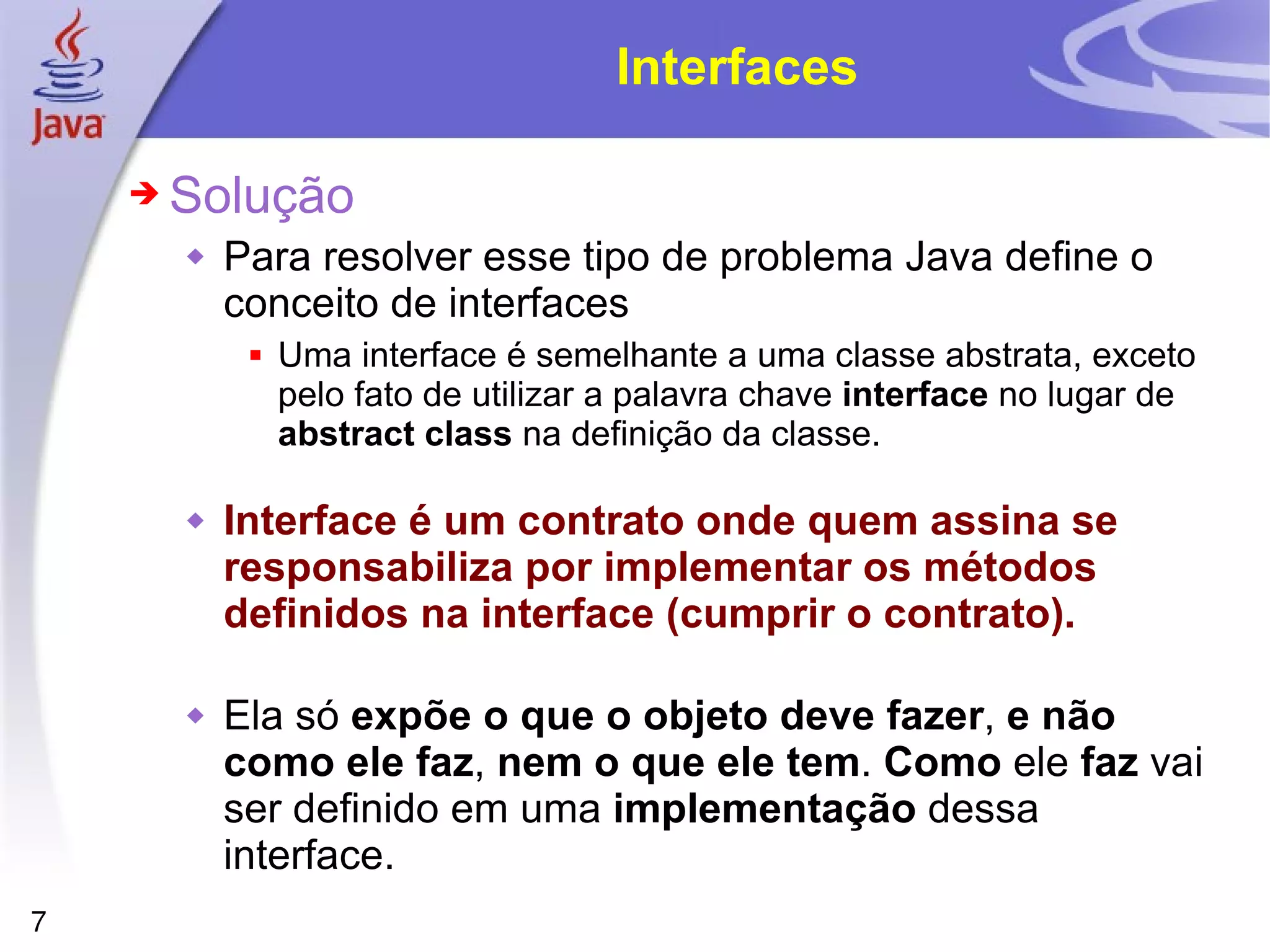 Interfaces Solução Para resolver esse tipo de problema Java define o conceito de interfaces Uma interface é semelhante a uma classe abstrata, exceto pelo fato de utilizar a palavra chave  interface  no lugar de  abstract   class  na definição da classe. Interface é um contrato onde quem assina se responsabiliza por implementar os métodos definidos na interface (cumprir o contrato). Ela só  expõe o que o objeto deve fazer ,  e não como ele faz ,  nem o que ele tem .  Como  ele  faz  vai ser definido em uma  implementação  dessa interface. 