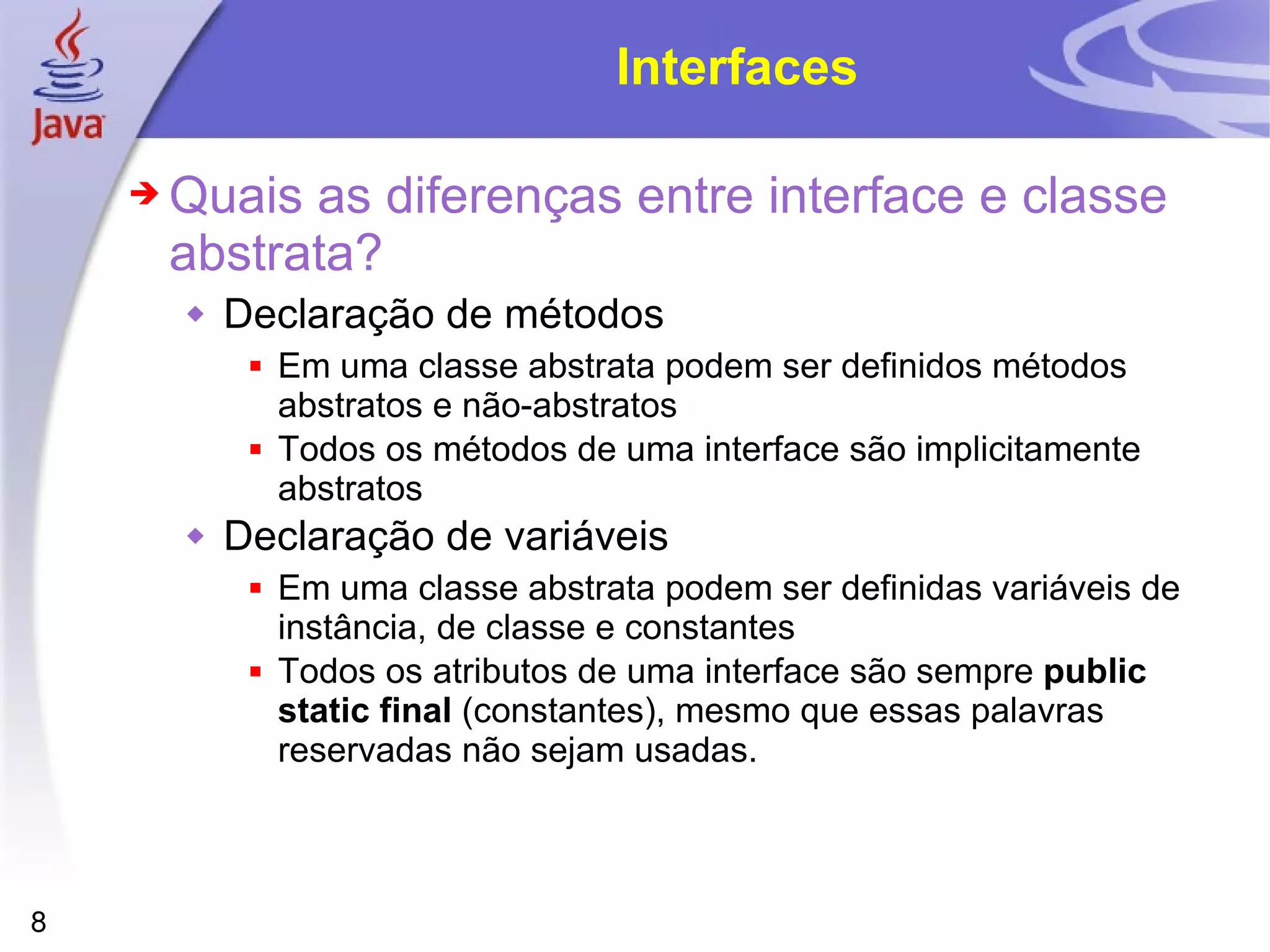 Interfaces Quais as diferenças entre interface e classe abstrata? Declaração de métodos Em uma classe abstrata podem ser definidos métodos abstratos e não-abstratos Todos os métodos de uma interface são implicitamente abstratos Declaração de variáveis Em uma classe abstrata podem ser definidas variáveis de instância, de classe e constantes Todos os atributos de uma interface são sempre  public static final  (constantes), mesmo que essas palavras reservadas não sejam usadas. 